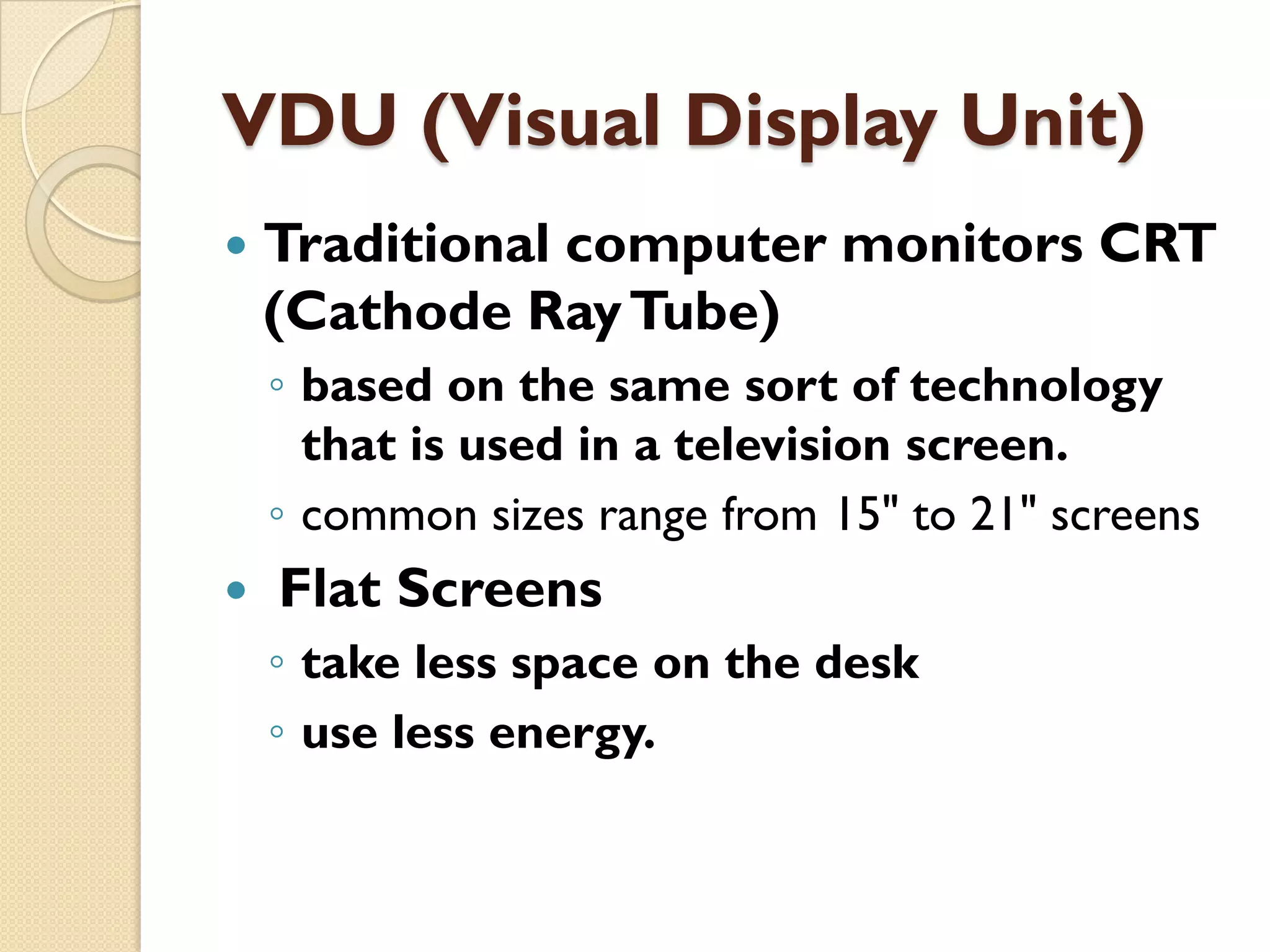 VDU (Visual Display Unit)


Traditional computer monitors CRT
(Cathode Ray Tube)
◦ based on the same sort of technology
that is used in a television screen.
◦ common sizes range from 15" to 21" screens



Flat Screens
◦ take less space on the desk
◦ use less energy.

 