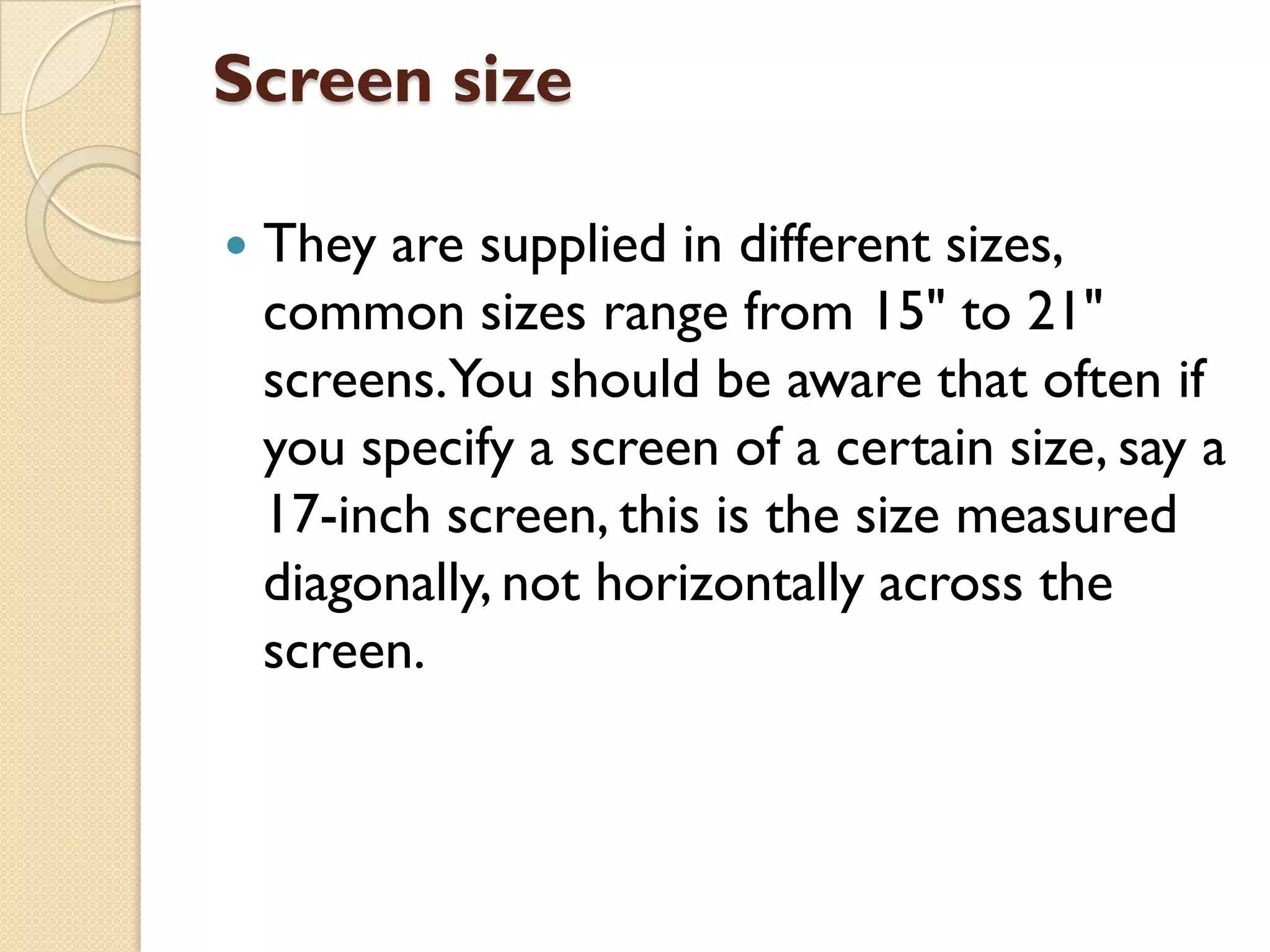Screen size


They are supplied in different sizes,
common sizes range from 15" to 21"
screens.You should be aware that often if
you specify a screen of a certain size, say a
17-inch screen, this is the size measured
diagonally, not horizontally across the
screen.

 