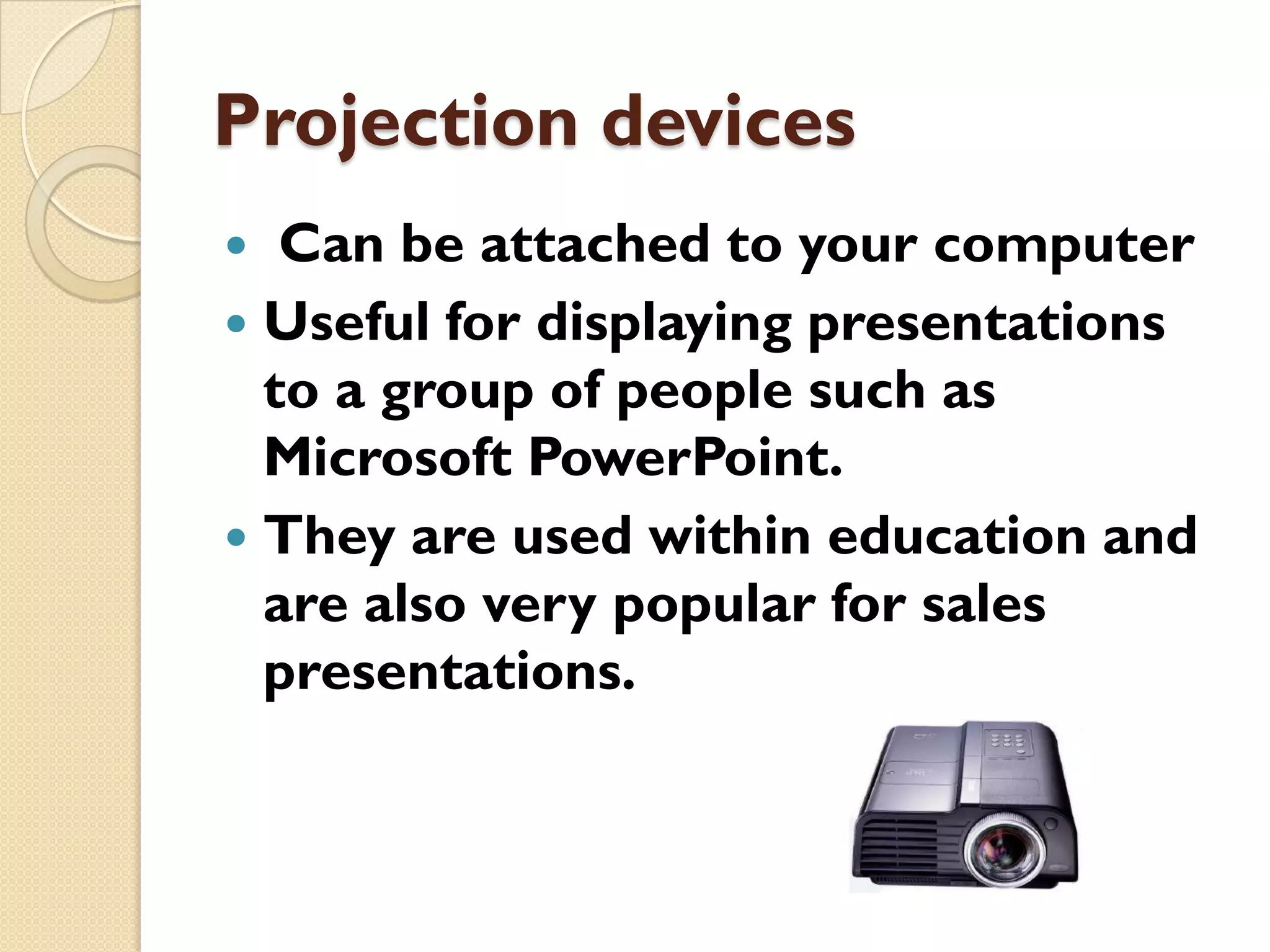 Projection devices
Can be attached to your computer
 Useful for displaying presentations
to a group of people such as
Microsoft PowerPoint.
 They are used within education and
are also very popular for sales
presentations.


 