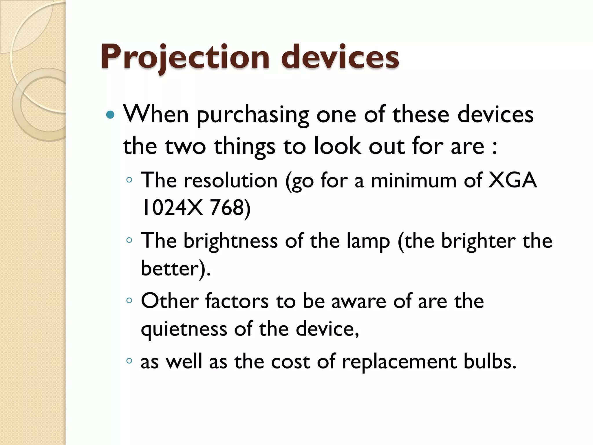 Projection devices


When purchasing one of these devices
the two things to look out for are :
◦ The resolution (go for a minimum of XGA
1024X 768)
◦ The brightness of the lamp (the brighter the
better).
◦ Other factors to be aware of are the
quietness of the device,
◦ as well as the cost of replacement bulbs.

 
