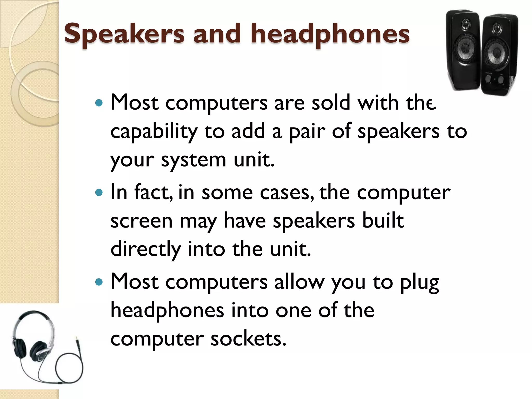 Speakers and headphones
Most computers are sold with the
capability to add a pair of speakers to
your system unit.
 In fact, in some cases, the computer
screen may have speakers built
directly into the unit.
 Most computers allow you to plug
headphones into one of the
computer sockets.


 