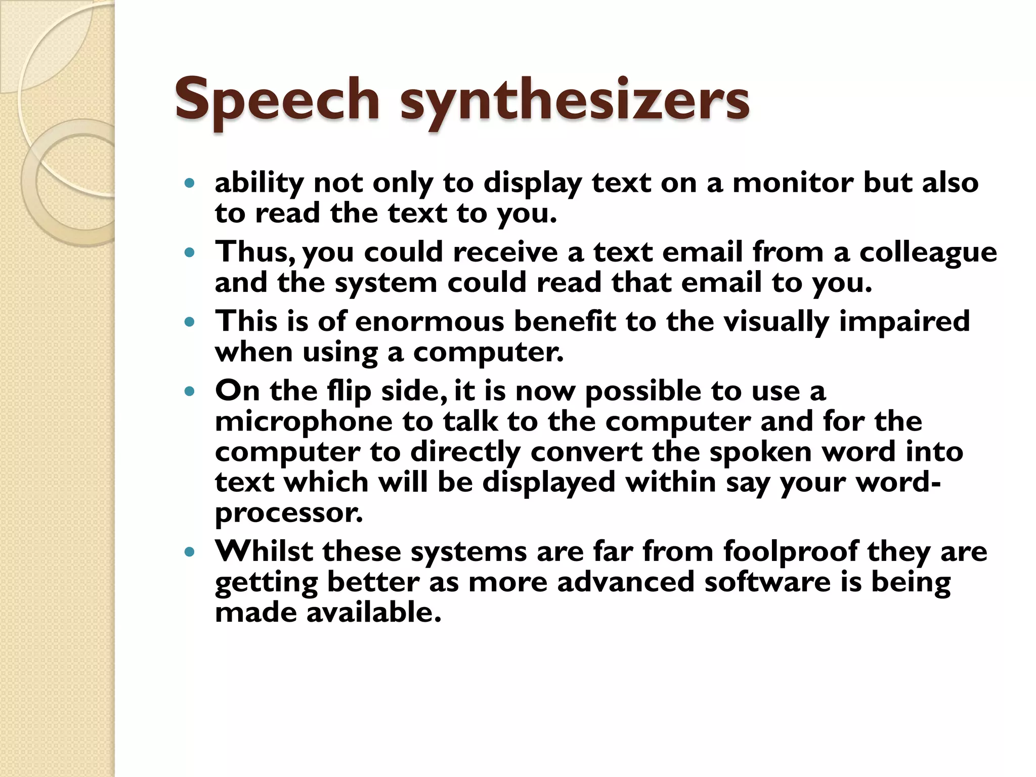 Speech synthesizers








ability not only to display text on a monitor but also
to read the text to you.
Thus, you could receive a text email from a colleague
and the system could read that email to you.
This is of enormous benefit to the visually impaired
when using a computer.
On the flip side, it is now possible to use a
microphone to talk to the computer and for the
computer to directly convert the spoken word into
text which will be displayed within say your wordprocessor.
Whilst these systems are far from foolproof they are
getting better as more advanced software is being
made available.

 