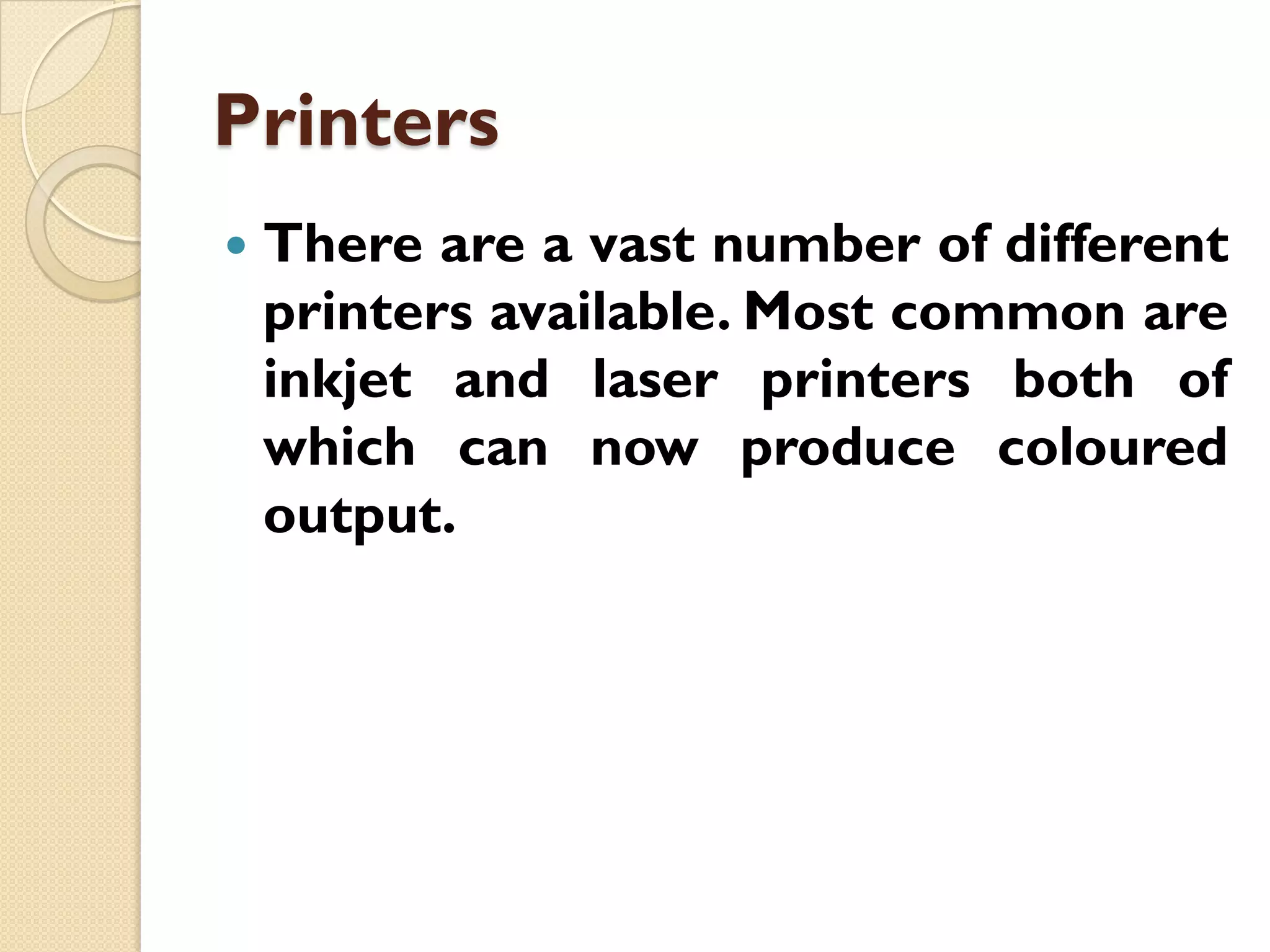 Printers


There are a vast number of different
printers available. Most common are
inkjet and laser printers both of
which can now produce coloured
output.

 