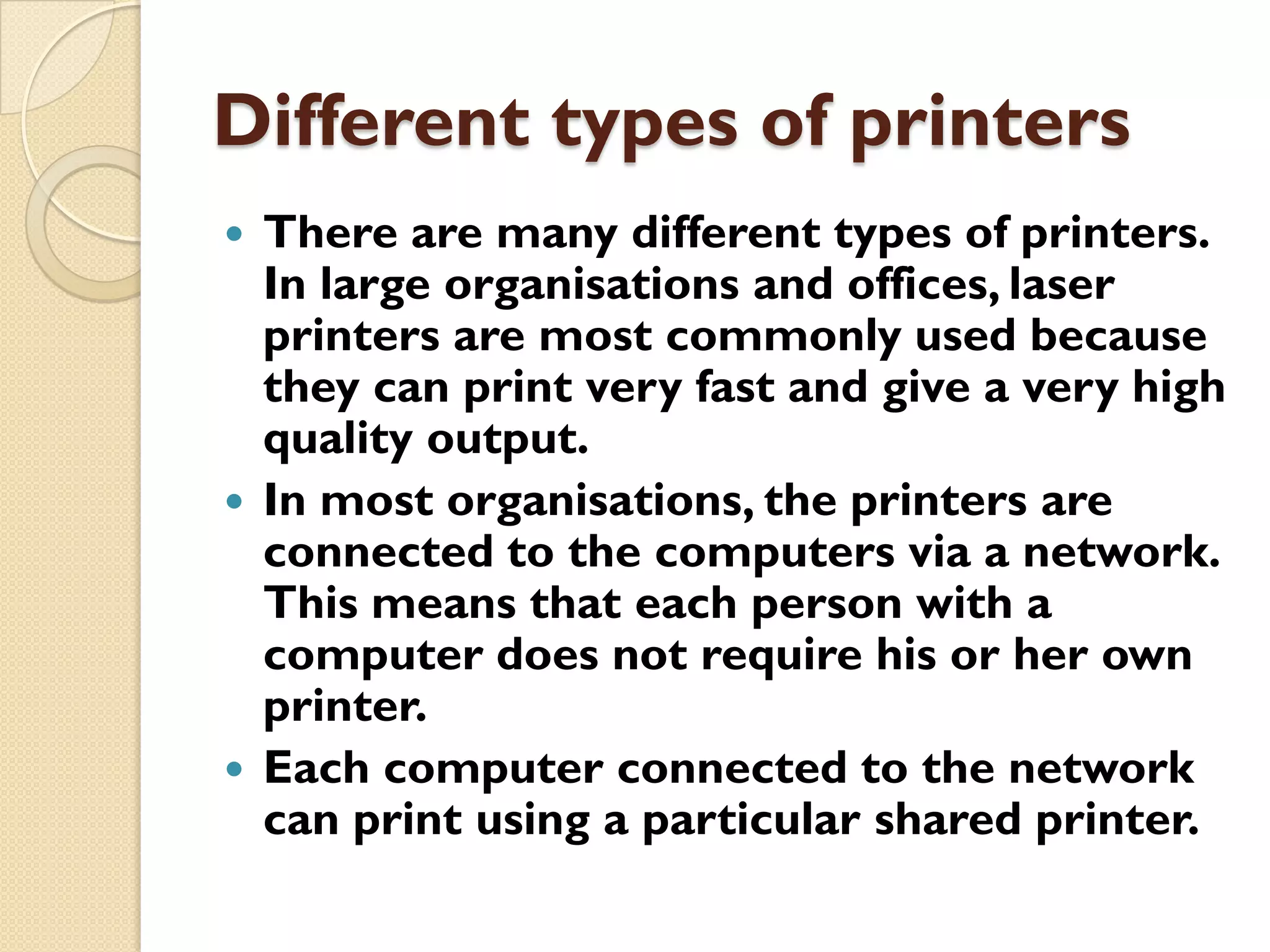 Different types of printers
There are many different types of printers.
In large organisations and offices, laser
printers are most commonly used because
they can print very fast and give a very high
quality output.
 In most organisations, the printers are
connected to the computers via a network.
This means that each person with a
computer does not require his or her own
printer.
 Each computer connected to the network
can print using a particular shared printer.


 