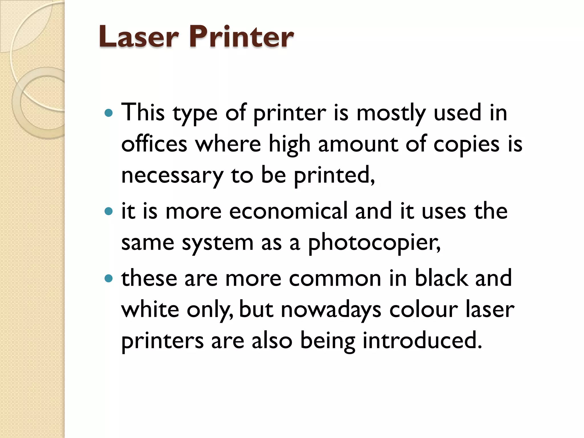 Laser Printer
This type of printer is mostly used in
offices where high amount of copies is
necessary to be printed,
 it is more economical and it uses the
same system as a photocopier,
 these are more common in black and
white only, but nowadays colour laser
printers are also being introduced.


 