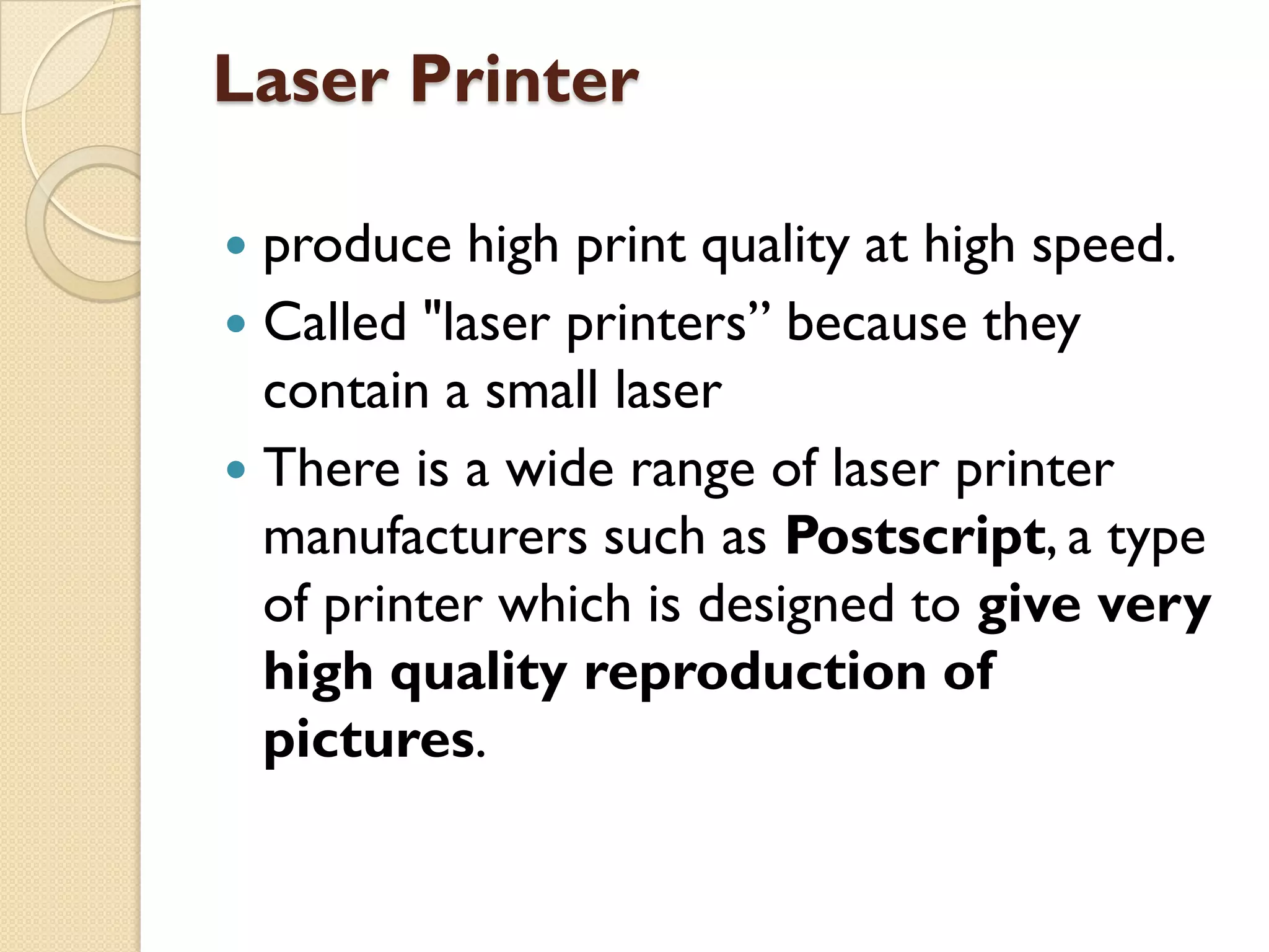 Laser Printer
produce high print quality at high speed.
 Called "laser printers” because they
contain a small laser
 There is a wide range of laser printer
manufacturers such as Postscript, a type
of printer which is designed to give very
high quality reproduction of
pictures.


 