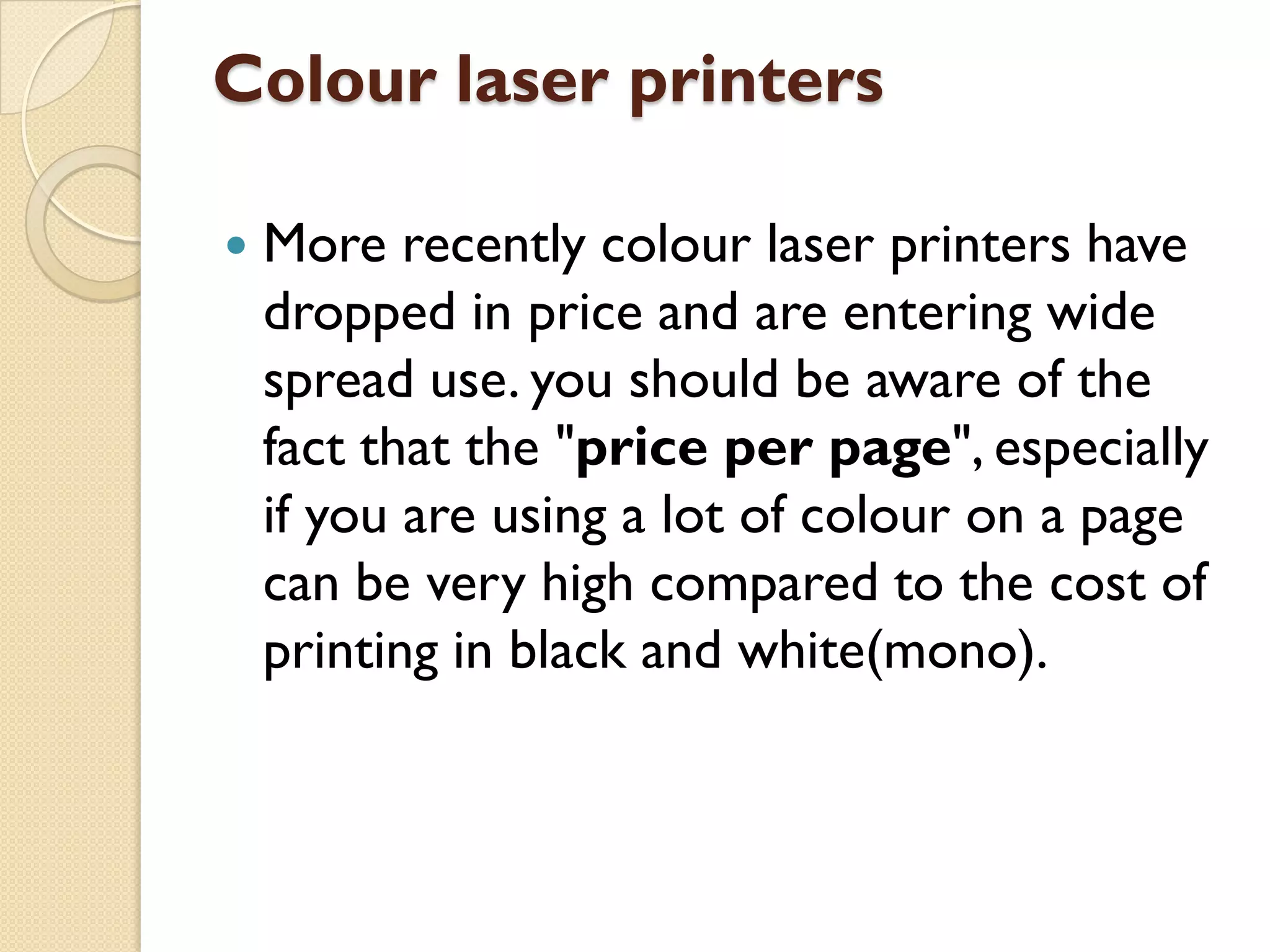 Colour laser printers


More recently colour laser printers have
dropped in price and are entering wide
spread use. you should be aware of the
fact that the "price per page", especially
if you are using a lot of colour on a page
can be very high compared to the cost of
printing in black and white(mono).

 