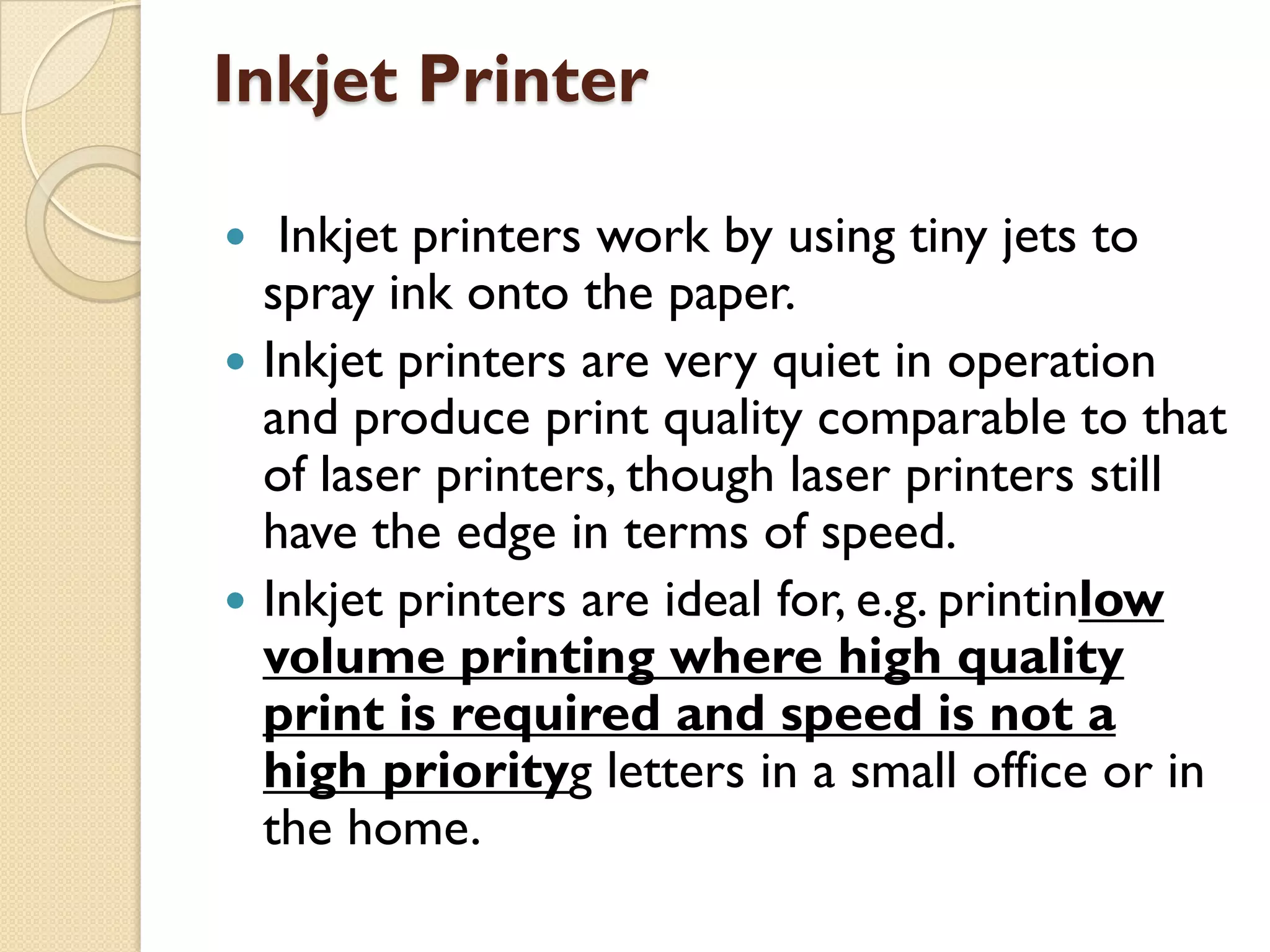 Inkjet Printer





Inkjet printers work by using tiny jets to
spray ink onto the paper.
Inkjet printers are very quiet in operation
and produce print quality comparable to that
of laser printers, though laser printers still
have the edge in terms of speed.
Inkjet printers are ideal for, e.g. printinlow
volume printing where high quality
print is required and speed is not a
high priorityg letters in a small office or in
the home.

 