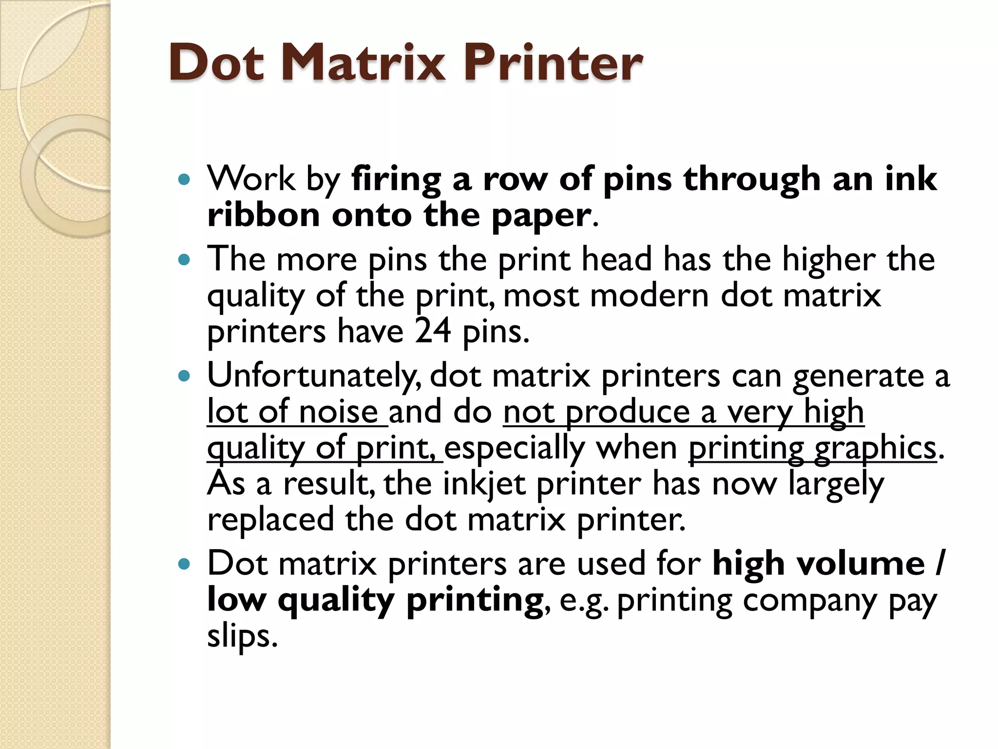 Dot Matrix Printer
Work by firing a row of pins through an ink
ribbon onto the paper.
 The more pins the print head has the higher the
quality of the print, most modern dot matrix
printers have 24 pins.
 Unfortunately, dot matrix printers can generate a
lot of noise and do not produce a very high
quality of print, especially when printing graphics.
As a result, the inkjet printer has now largely
replaced the dot matrix printer.
 Dot matrix printers are used for high volume /
low quality printing, e.g. printing company pay
slips.


 