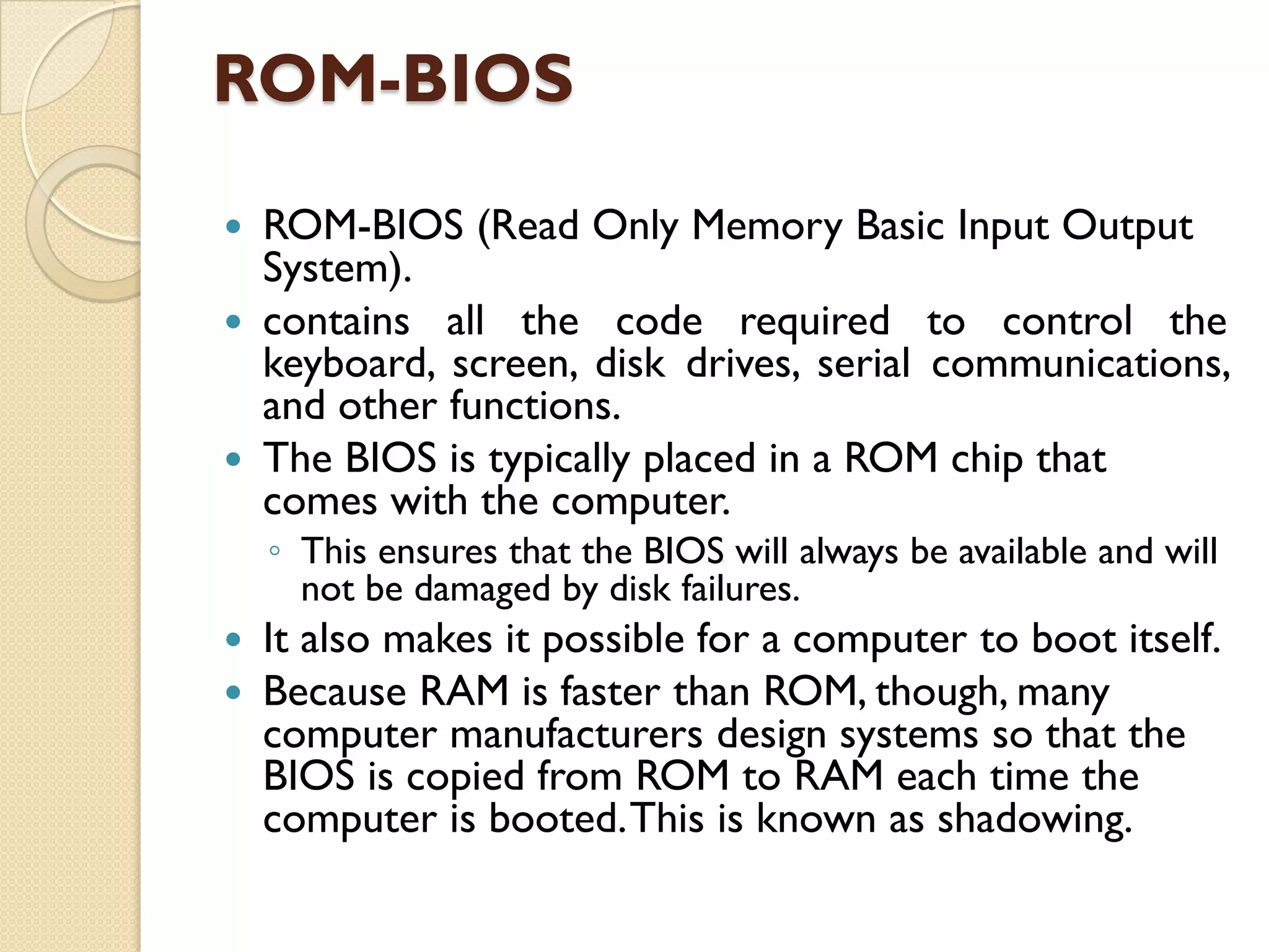 ROM-BIOS
ROM-BIOS (Read Only Memory Basic Input Output
System).
 contains all the code required to control the
keyboard, screen, disk drives, serial communications,
and other functions.
 The BIOS is typically placed in a ROM chip that
comes with the computer.


◦ This ensures that the BIOS will always be available and will
not be damaged by disk failures.



It also makes it possible for a computer to boot itself.
Because RAM is faster than ROM, though, many
computer manufacturers design systems so that the
BIOS is copied from ROM to RAM each time the
computer is booted. This is known as shadowing.

 