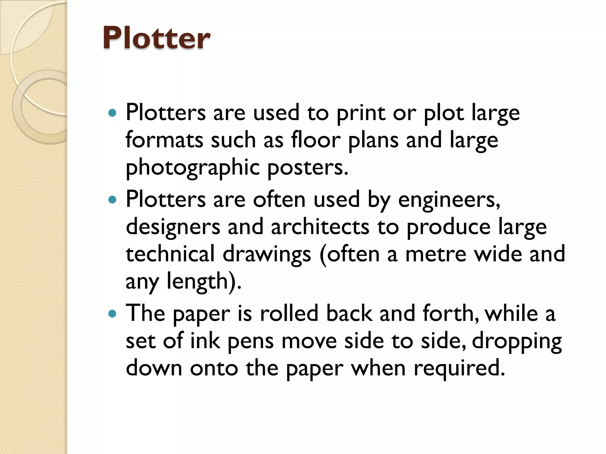Plotter






Plotters are used to print or plot large
formats such as floor plans and large
photographic posters.
Plotters are often used by engineers,
designers and architects to produce large
technical drawings (often a metre wide and
any length).
The paper is rolled back and forth, while a
set of ink pens move side to side, dropping
down onto the paper when required.

 