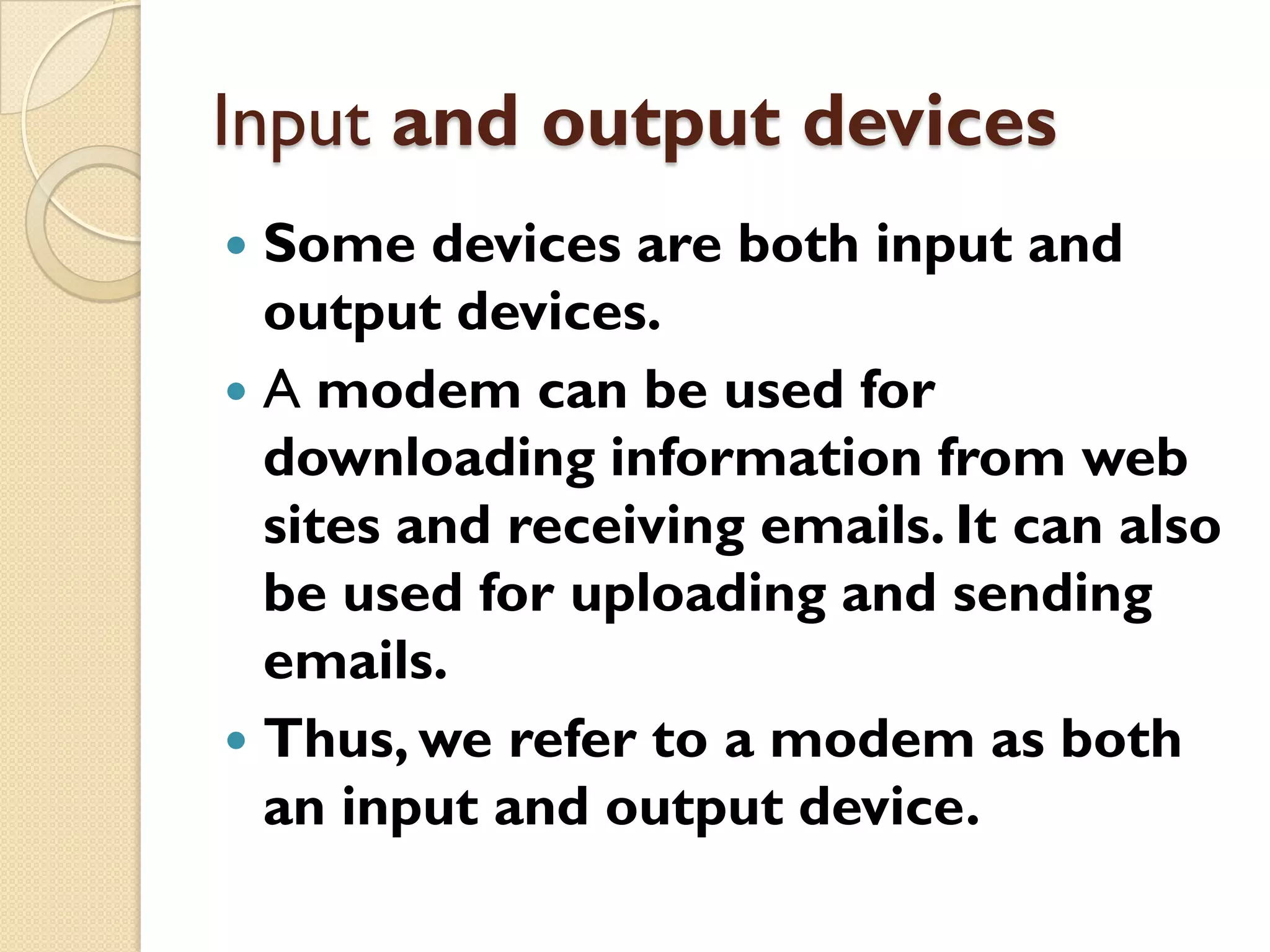 Input and output devices
Some devices are both input and
output devices.
 A modem can be used for
downloading information from web
sites and receiving emails. It can also
be used for uploading and sending
emails.
 Thus, we refer to a modem as both
an input and output device.


 