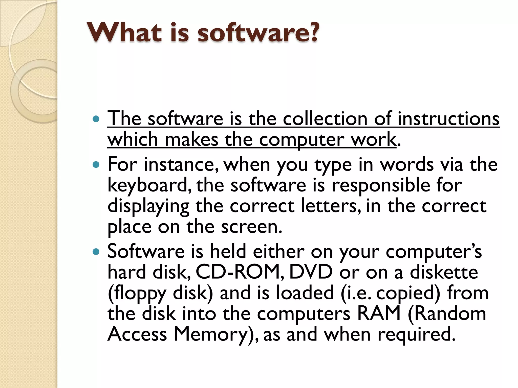 What is software?





The software is the collection of instructions
which makes the computer work.
For instance, when you type in words via the
keyboard, the software is responsible for
displaying the correct letters, in the correct
place on the screen.
Software is held either on your computer‟s
hard disk, CD-ROM, DVD or on a diskette
(floppy disk) and is loaded (i.e. copied) from
the disk into the computers RAM (Random
Access Memory), as and when required.

 