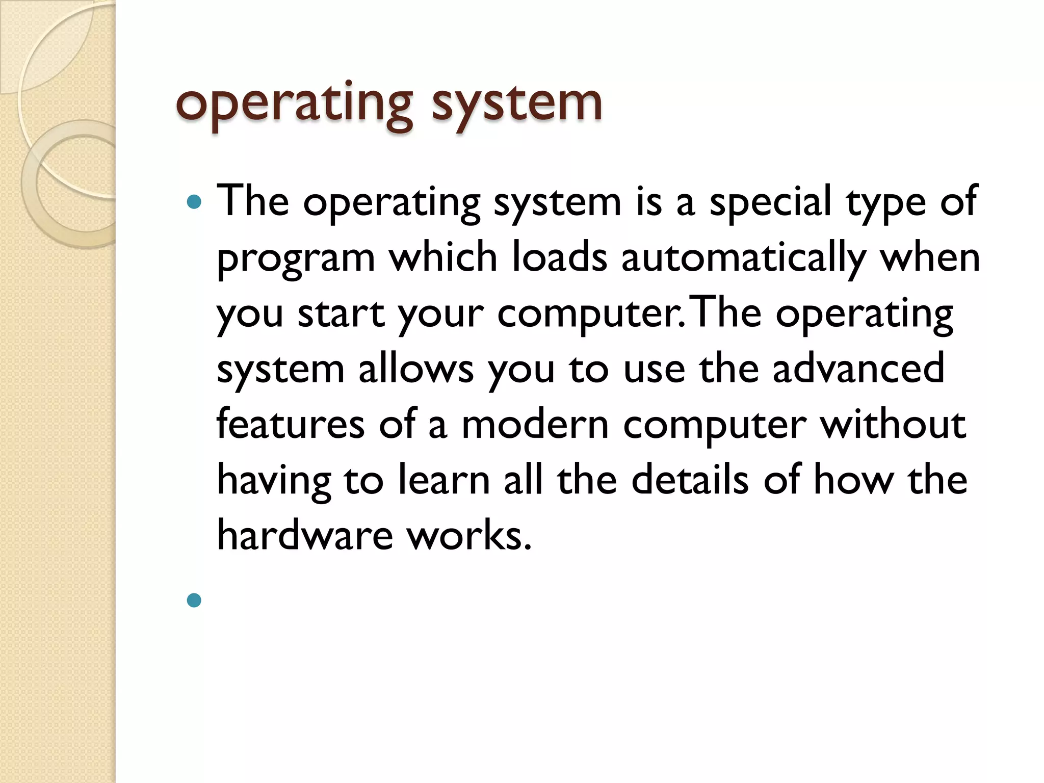operating system




The operating system is a special type of
program which loads automatically when
you start your computer. The operating
system allows you to use the advanced
features of a modern computer without
having to learn all the details of how the
hardware works.

 