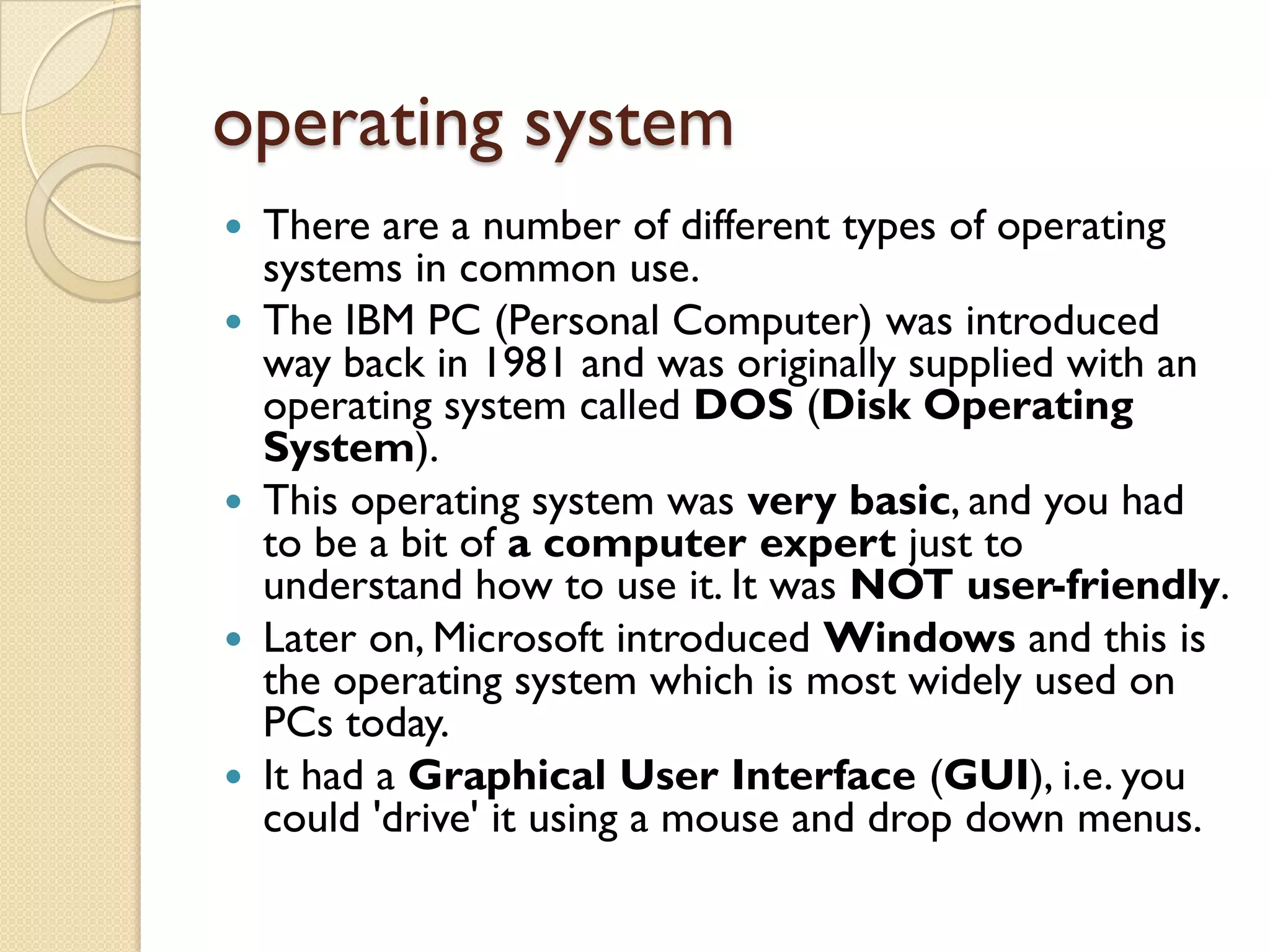 operating system










There are a number of different types of operating
systems in common use.
The IBM PC (Personal Computer) was introduced
way back in 1981 and was originally supplied with an
operating system called DOS (Disk Operating
System).
This operating system was very basic, and you had
to be a bit of a computer expert just to
understand how to use it. It was NOT user-friendly.
Later on, Microsoft introduced Windows and this is
the operating system which is most widely used on
PCs today.
It had a Graphical User Interface (GUI), i.e. you
could 'drive' it using a mouse and drop down menus.

 