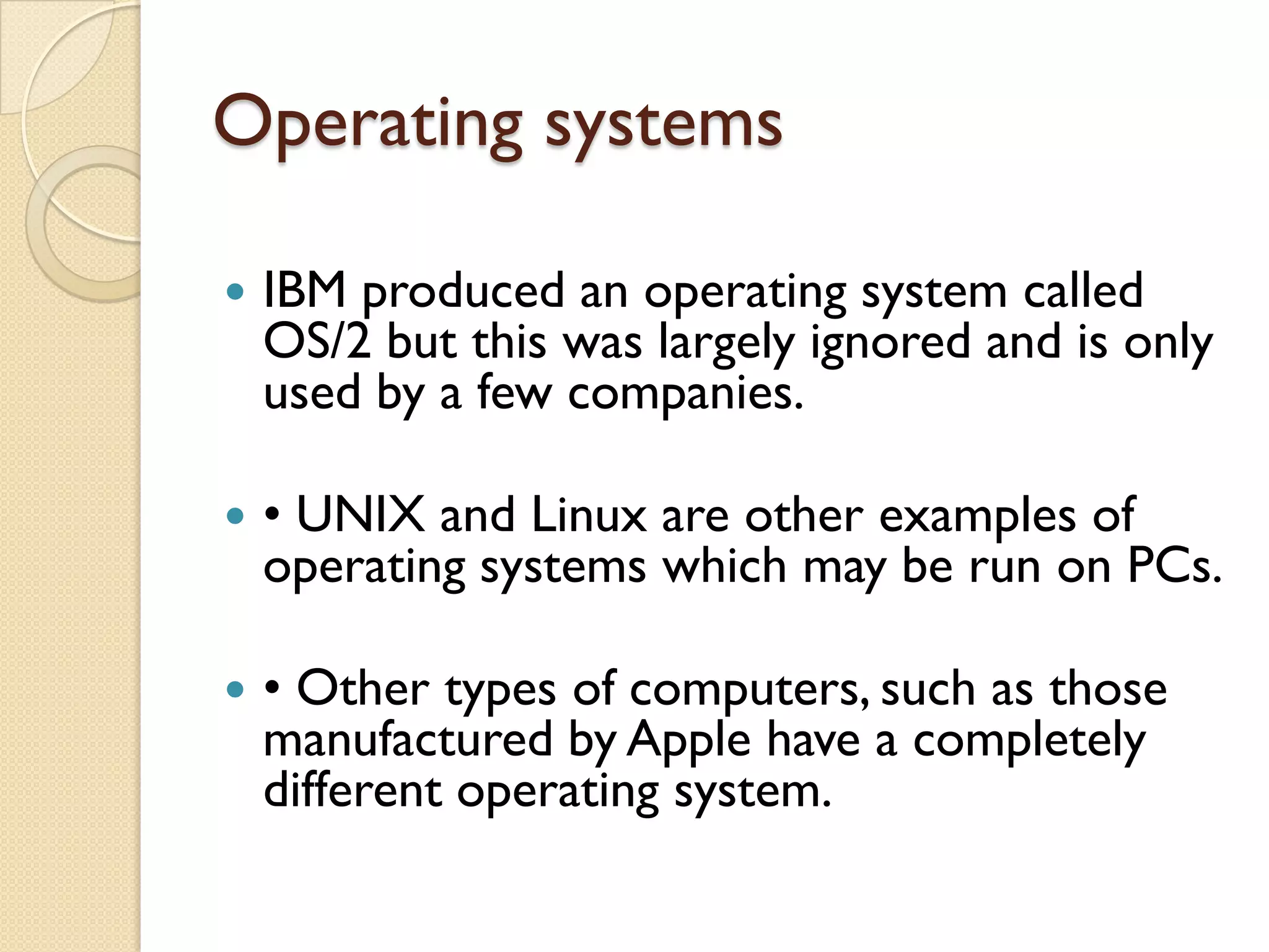 Operating systems


IBM produced an operating system called
OS/2 but this was largely ignored and is only
used by a few companies.



• UNIX and Linux are other examples of
operating systems which may be run on PCs.



• Other types of computers, such as those
manufactured by Apple have a completely
different operating system.

 