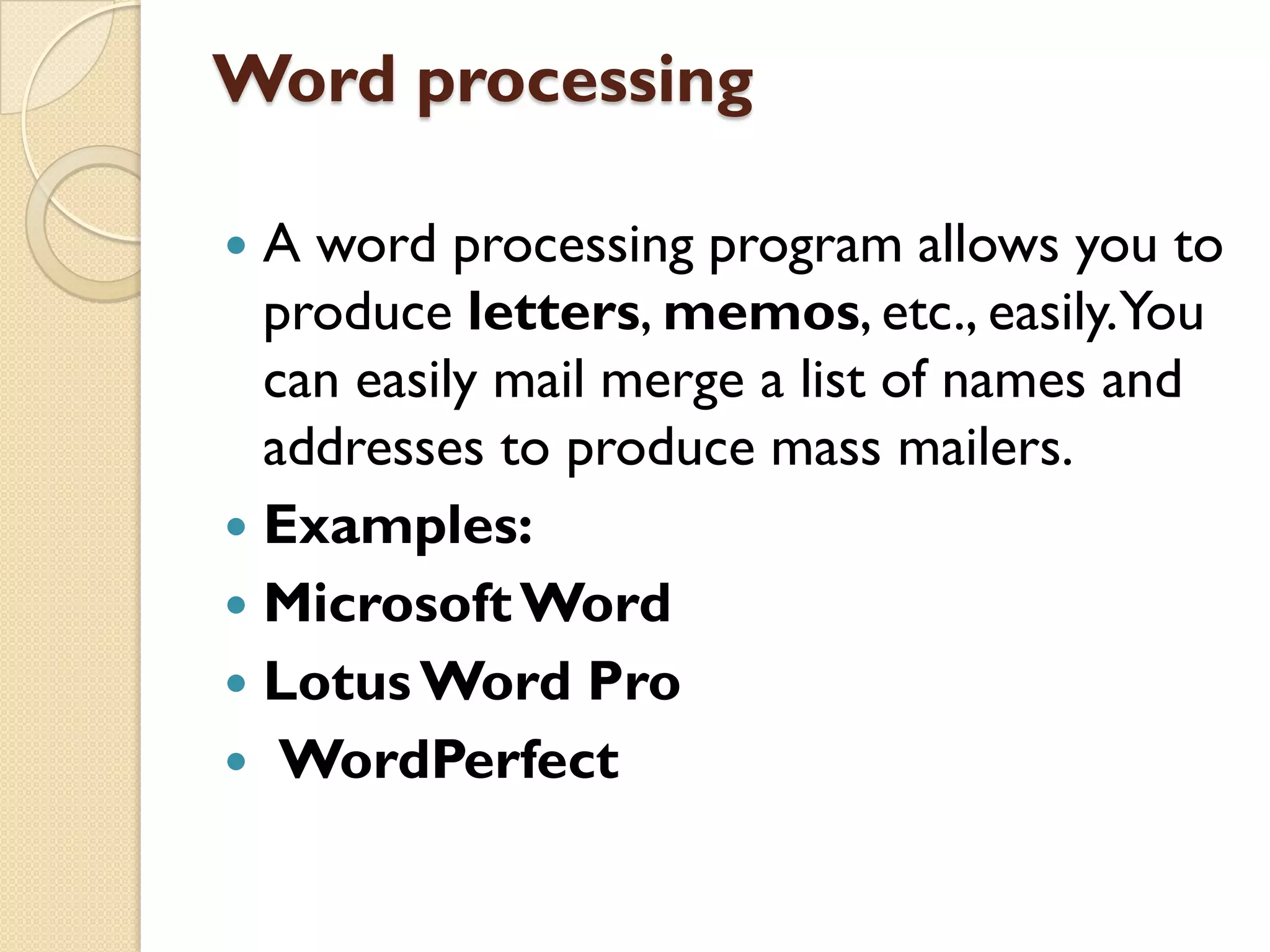Word processing
A word processing program allows you to
produce letters, memos, etc., easily.You
can easily mail merge a list of names and
addresses to produce mass mailers.
 Examples:
 Microsoft Word
 Lotus Word Pro
 WordPerfect


 