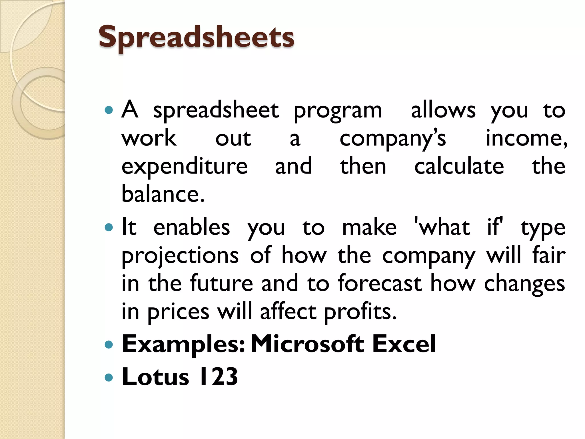 Spreadsheets
A spreadsheet program allows you to
work out a company‟s income,
expenditure and then calculate the
balance.
 It enables you to make 'what if' type
projections of how the company will fair
in the future and to forecast how changes
in prices will affect profits.
 Examples: Microsoft Excel
 Lotus 123


 
