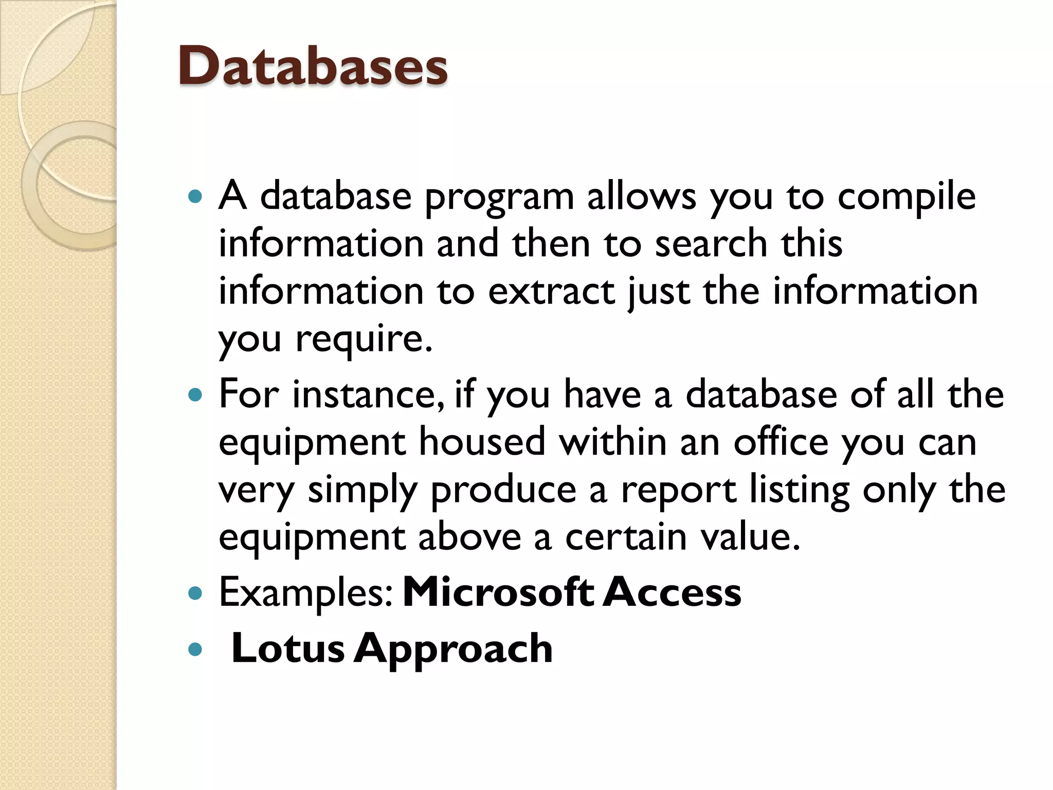 Databases







A database program allows you to compile
information and then to search this
information to extract just the information
you require.
For instance, if you have a database of all the
equipment housed within an office you can
very simply produce a report listing only the
equipment above a certain value.
Examples: Microsoft Access
Lotus Approach

 
