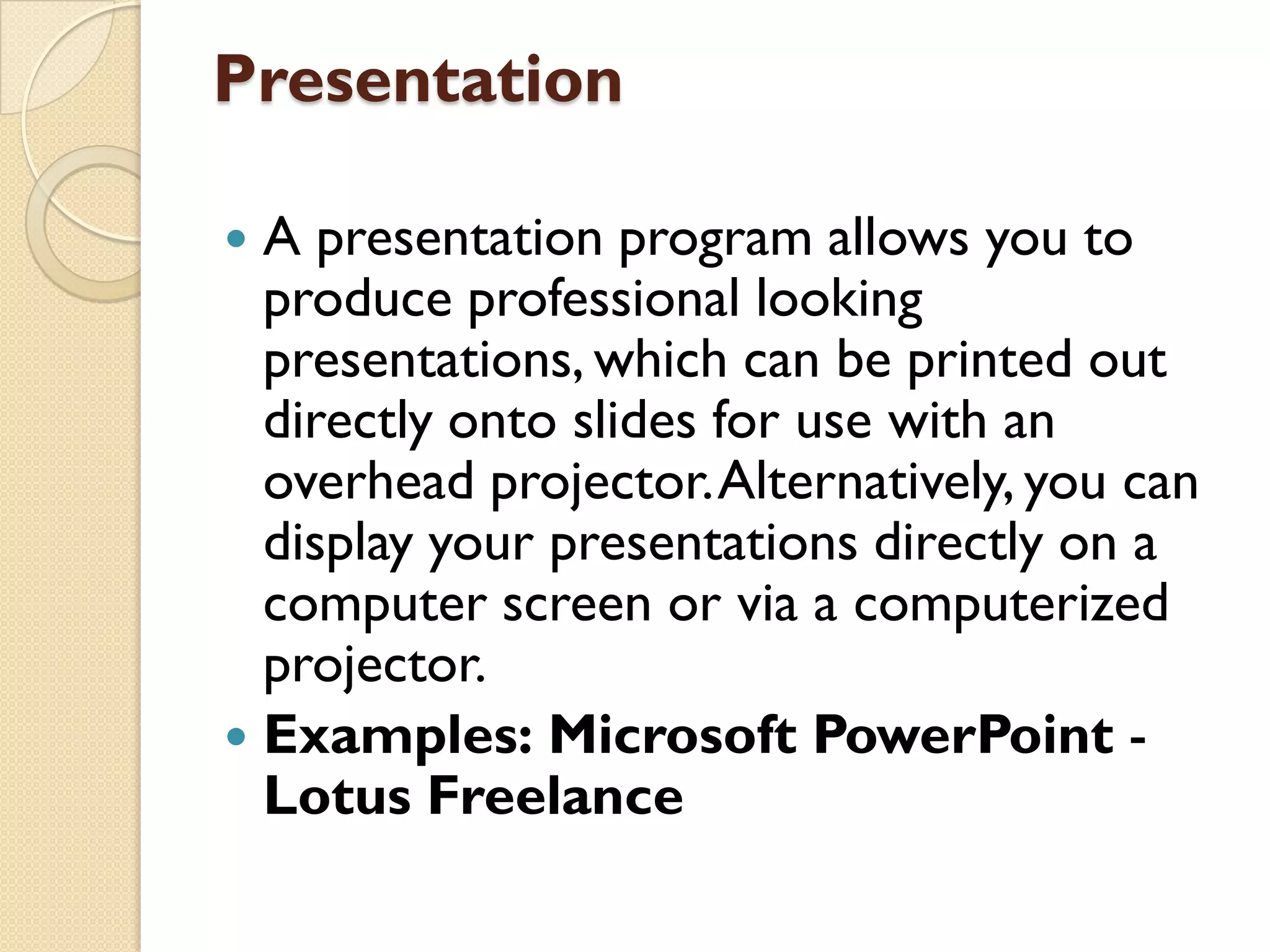 Presentation
A presentation program allows you to
produce professional looking
presentations, which can be printed out
directly onto slides for use with an
overhead projector. Alternatively, you can
display your presentations directly on a
computer screen or via a computerized
projector.
 Examples: Microsoft PowerPoint Lotus Freelance


 