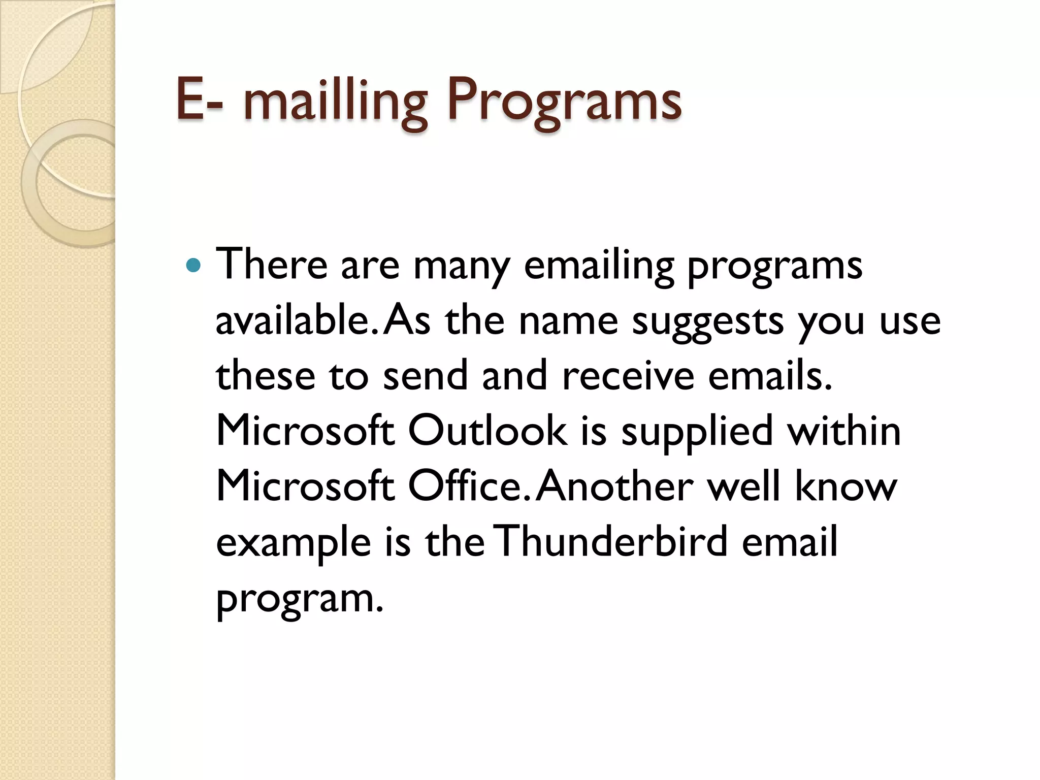 E- mailling Programs


There are many emailing programs
available. As the name suggests you use
these to send and receive emails.
Microsoft Outlook is supplied within
Microsoft Office. Another well know
example is the Thunderbird email
program.

 