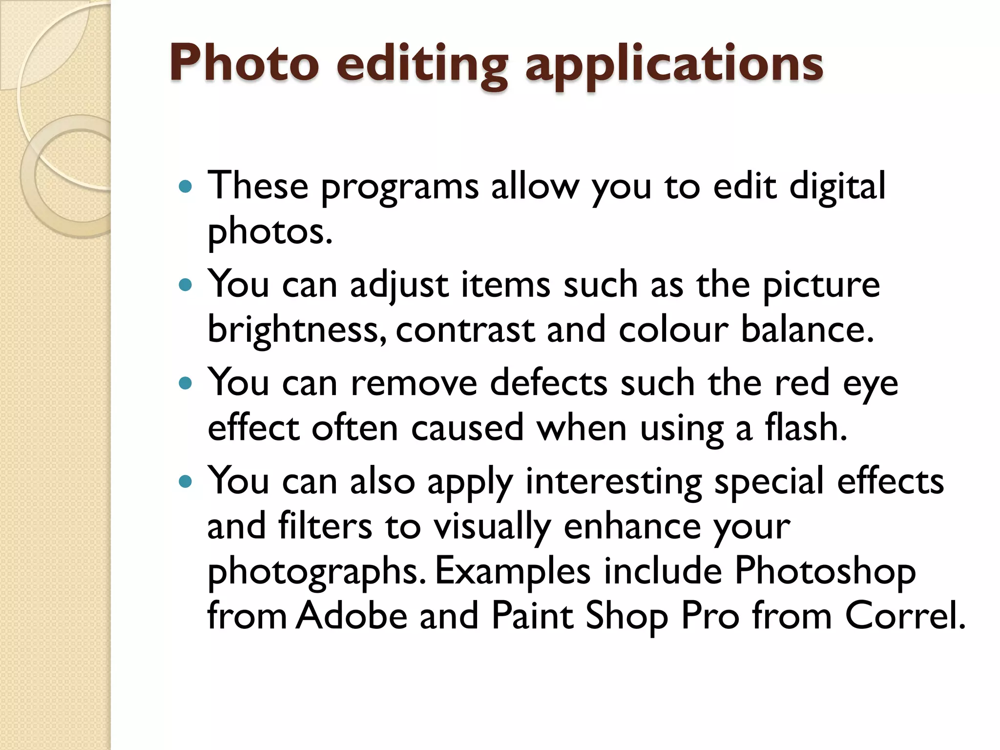 Photo editing applications





These programs allow you to edit digital
photos.
You can adjust items such as the picture
brightness, contrast and colour balance.
You can remove defects such the red eye
effect often caused when using a flash.
You can also apply interesting special effects
and filters to visually enhance your
photographs. Examples include Photoshop
from Adobe and Paint Shop Pro from Correl.

 