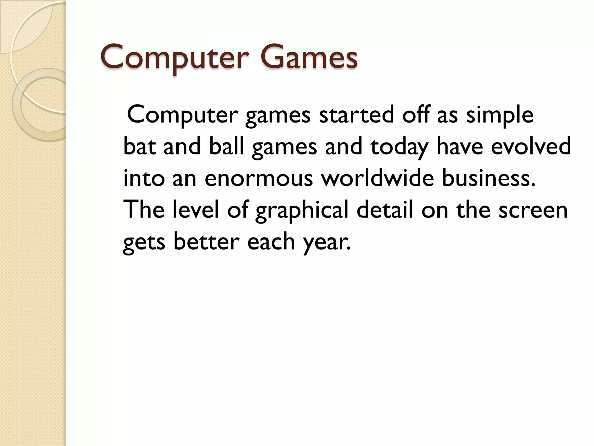 Computer Games
Computer games started off as simple
bat and ball games and today have evolved
into an enormous worldwide business.
The level of graphical detail on the screen
gets better each year.

 