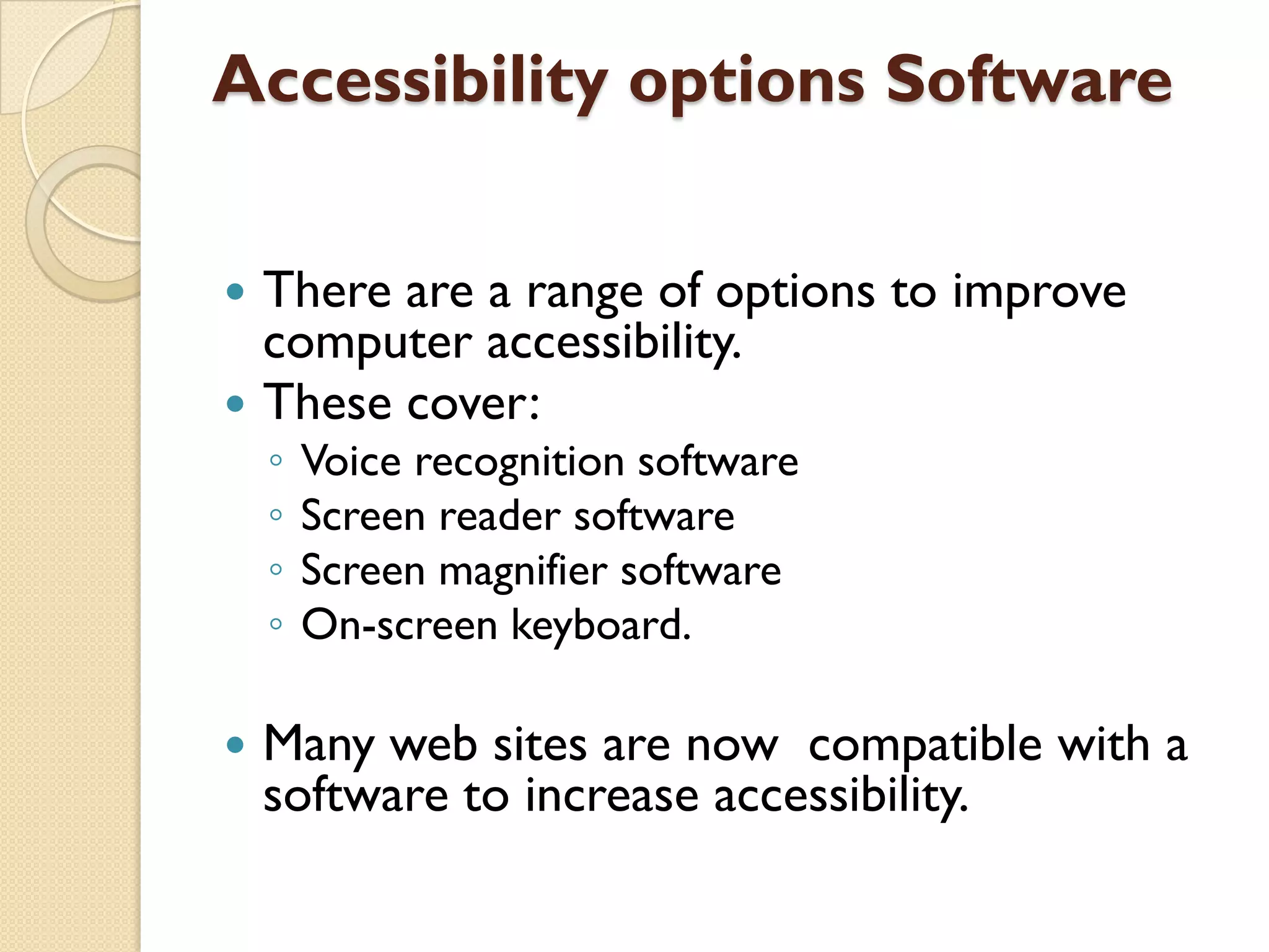 Accessibility options Software



There are a range of options to improve
computer accessibility.
These cover:
◦
◦
◦
◦



Voice recognition software
Screen reader software
Screen magnifier software
On-screen keyboard.

Many web sites are now compatible with a
software to increase accessibility.

 