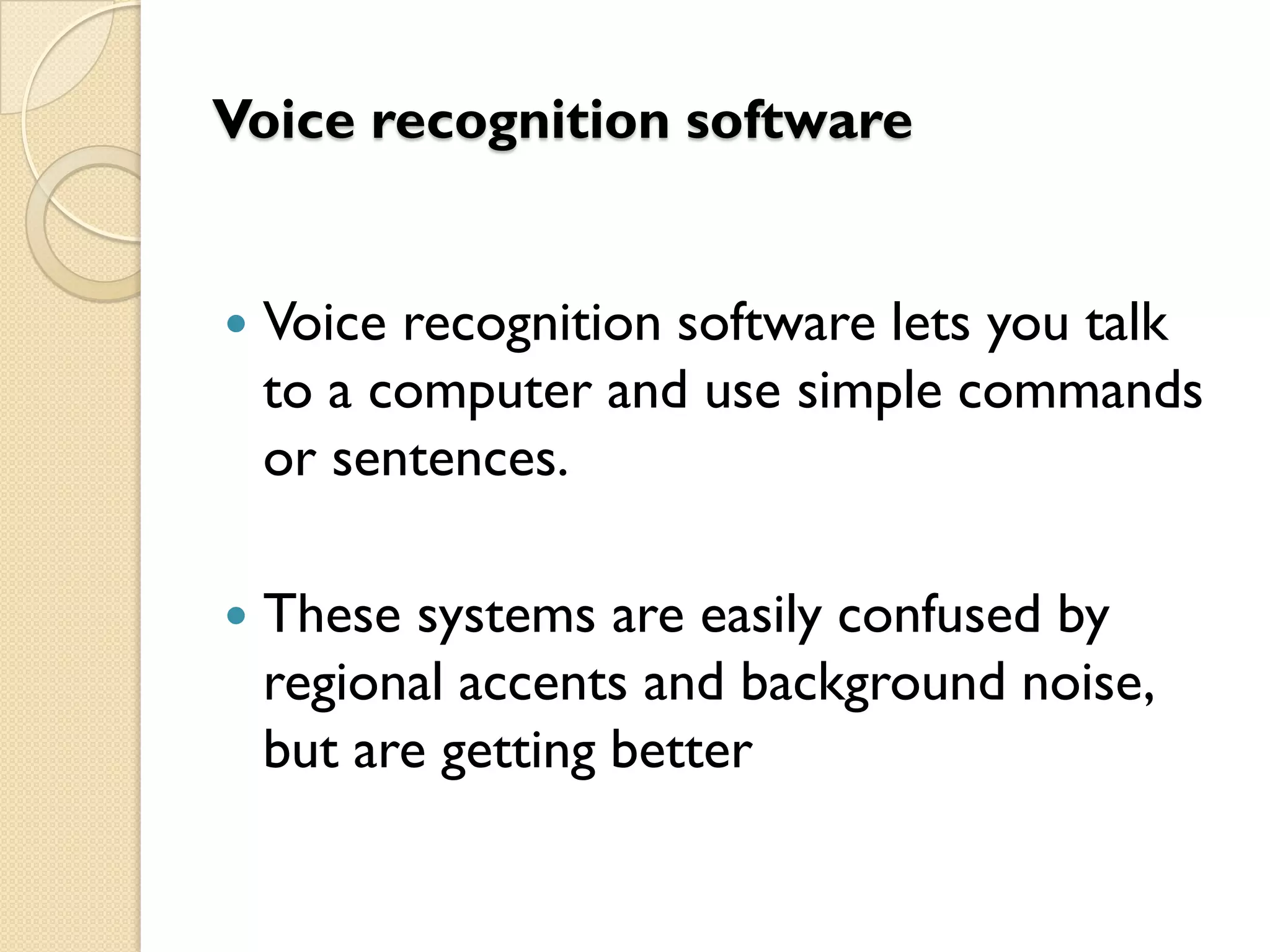 Voice recognition software



Voice recognition software lets you talk
to a computer and use simple commands
or sentences.



These systems are easily confused by
regional accents and background noise,
but are getting better

 