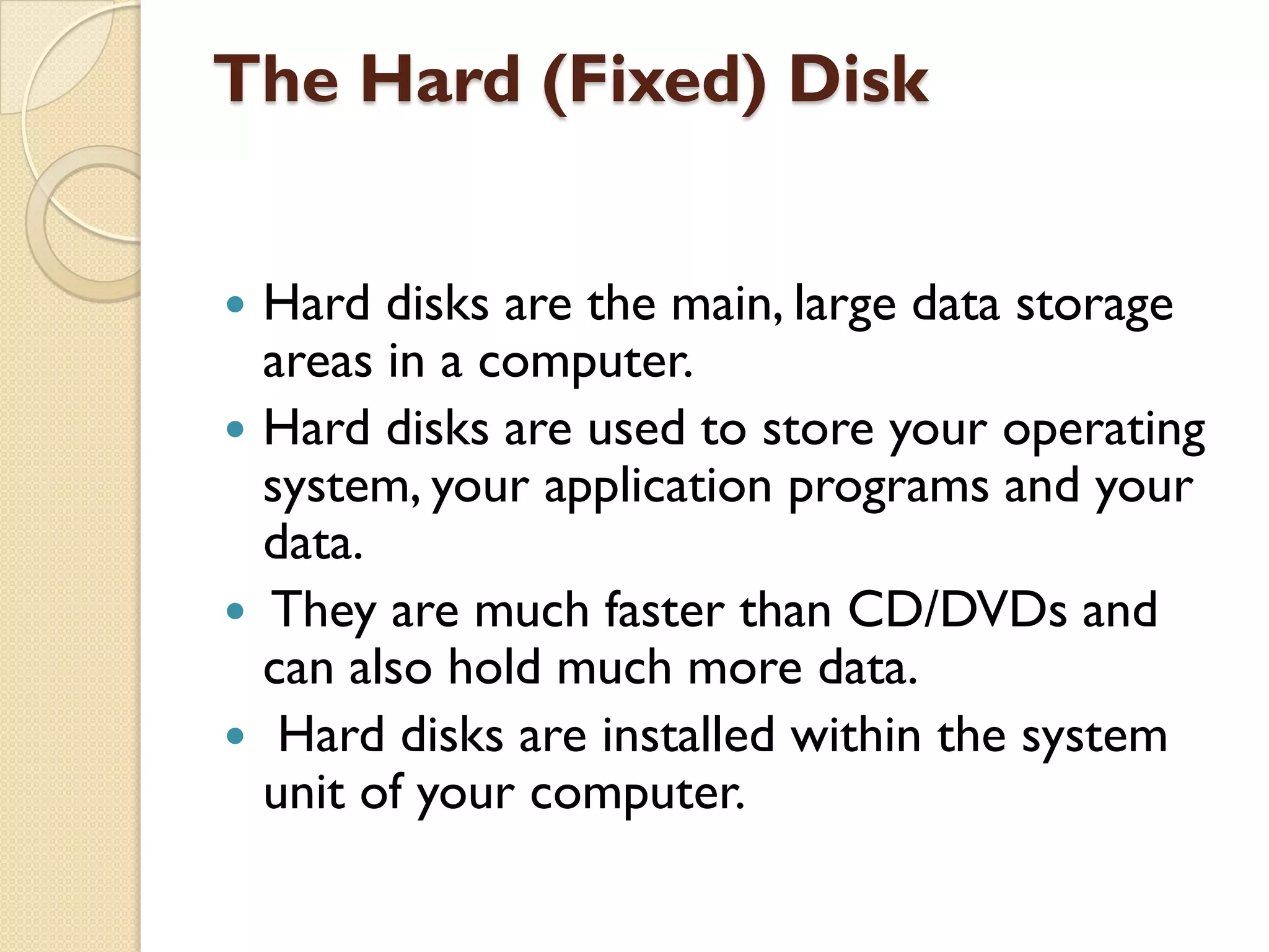The Hard (Fixed) Disk
Hard disks are the main, large data storage
areas in a computer.
 Hard disks are used to store your operating
system, your application programs and your
data.
 They are much faster than CD/DVDs and
can also hold much more data.
 Hard disks are installed within the system
unit of your computer.


 