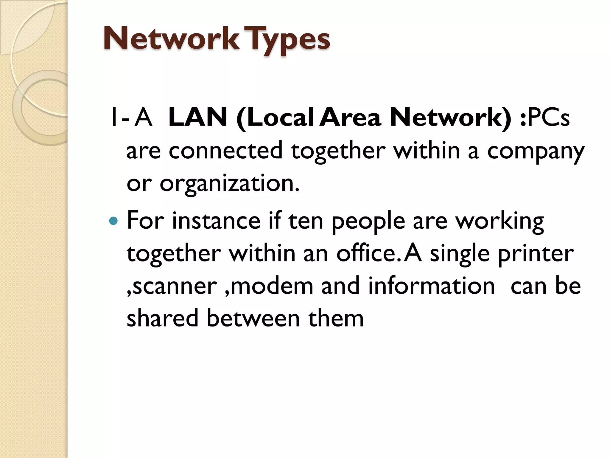 Network Types
1- A LAN (Local Area Network) :PCs
are connected together within a company
or organization.
 For instance if ten people are working
together within an office. A single printer
,scanner ,modem and information can be
shared between them

 