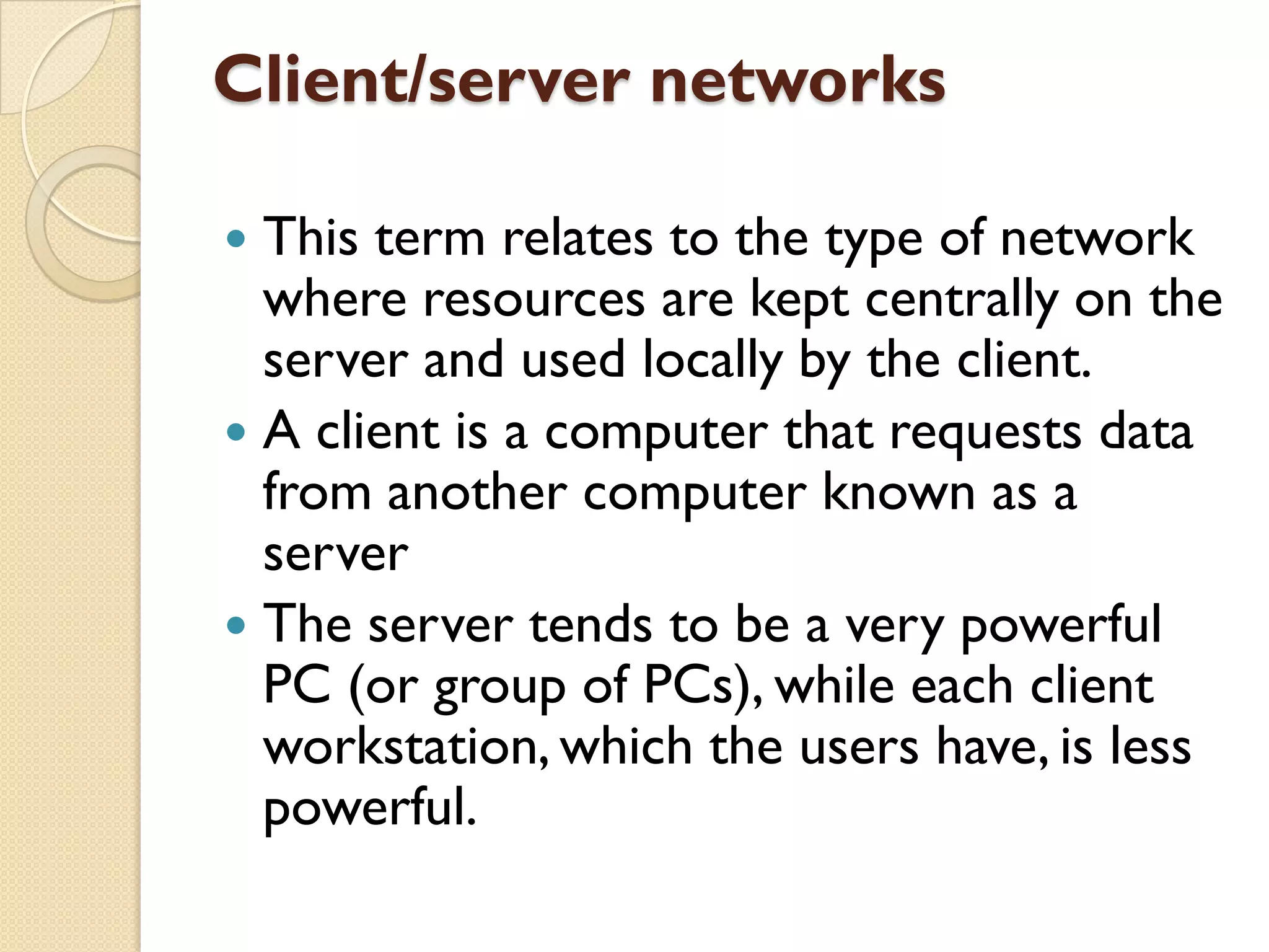 Client/server networks
This term relates to the type of network
where resources are kept centrally on the
server and used locally by the client.
 A client is a computer that requests data
from another computer known as a
server
 The server tends to be a very powerful
PC (or group of PCs), while each client
workstation, which the users have, is less
powerful.


 