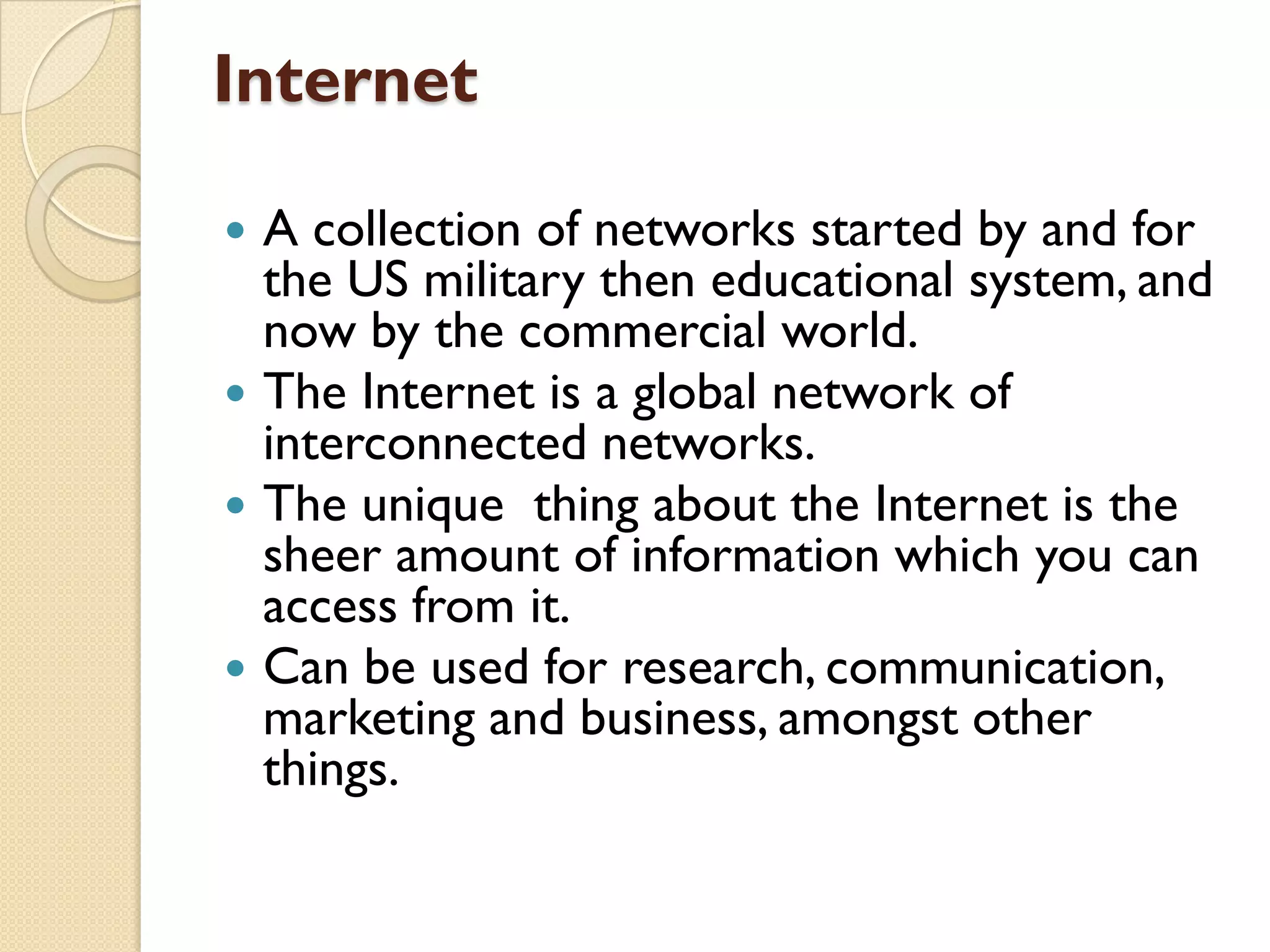 Internet
A collection of networks started by and for
the US military then educational system, and
now by the commercial world.
 The Internet is a global network of
interconnected networks.
 The unique thing about the Internet is the
sheer amount of information which you can
access from it.
 Can be used for research, communication,
marketing and business, amongst other
things.


 