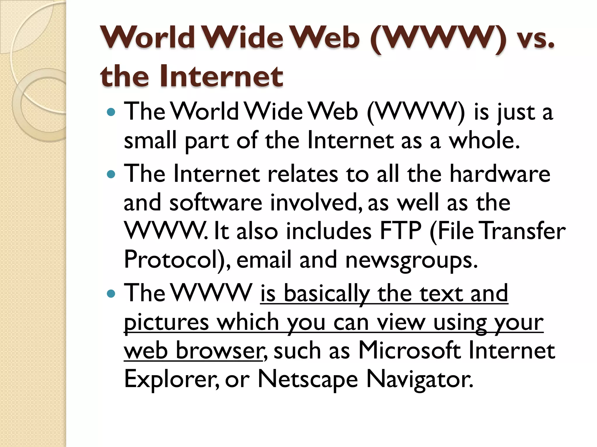 World Wide Web (WWW) vs.
the Internet
The World Wide Web (WWW) is just a
small part of the Internet as a whole.
 The Internet relates to all the hardware
and software involved, as well as the
WWW. It also includes FTP (File Transfer
Protocol), email and newsgroups.
 The WWW is basically the text and
pictures which you can view using your
web browser, such as Microsoft Internet
Explorer, or Netscape Navigator.


 