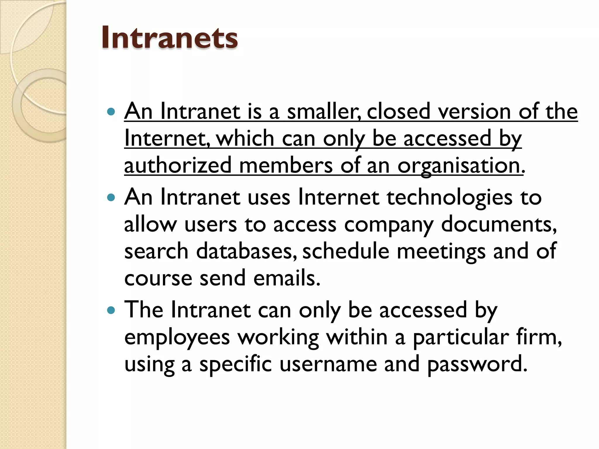 Intranets






An Intranet is a smaller, closed version of the
Internet, which can only be accessed by
authorized members of an organisation.
An Intranet uses Internet technologies to
allow users to access company documents,
search databases, schedule meetings and of
course send emails.
The Intranet can only be accessed by
employees working within a particular firm,
using a specific username and password.

 