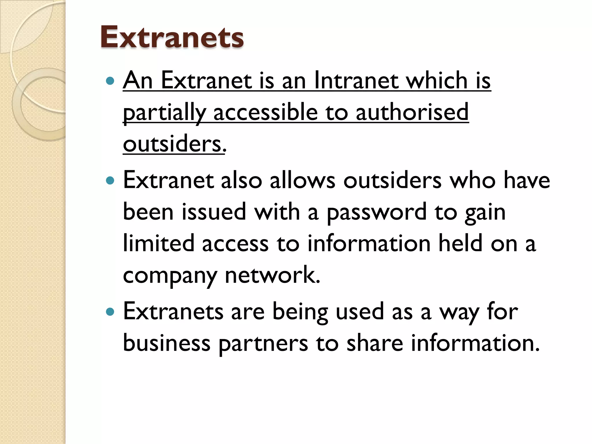 Extranets
An Extranet is an Intranet which is
partially accessible to authorised
outsiders.
 Extranet also allows outsiders who have
been issued with a password to gain
limited access to information held on a
company network.
 Extranets are being used as a way for
business partners to share information.


 