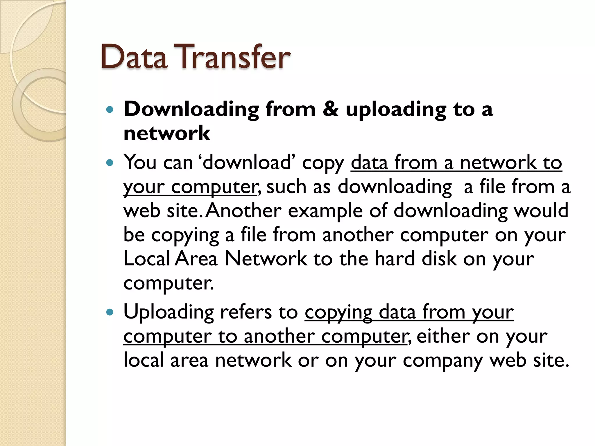 Data Transfer
Downloading from & uploading to a
network
 You can „download‟ copy data from a network to
your computer, such as downloading a file from a
web site. Another example of downloading would
be copying a file from another computer on your
Local Area Network to the hard disk on your
computer.
 Uploading refers to copying data from your
computer to another computer, either on your
local area network or on your company web site.


 