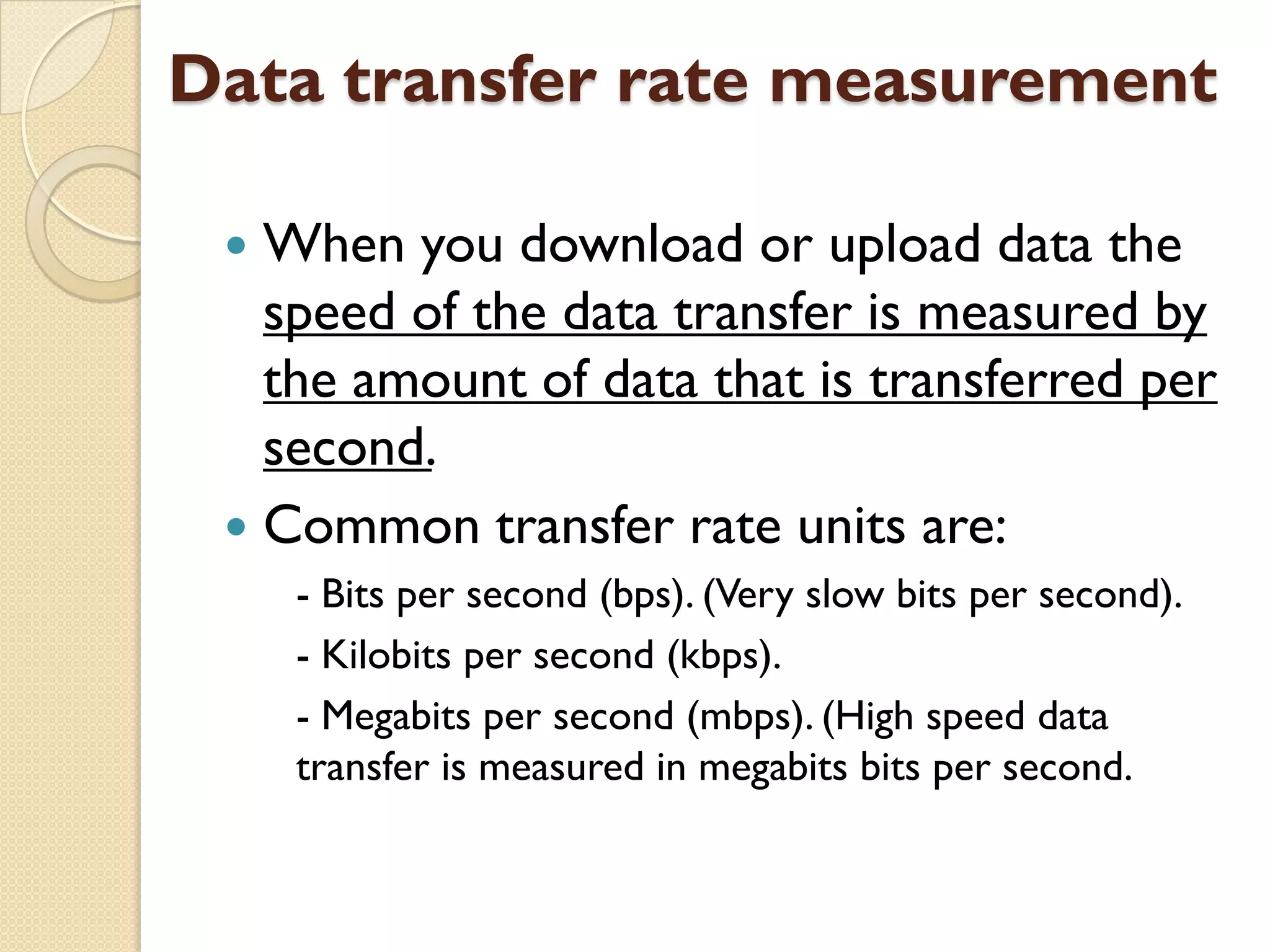 Data transfer rate measurement
When you download or upload data the
speed of the data transfer is measured by
the amount of data that is transferred per
second.
 Common transfer rate units are:


- Bits per second (bps). (Very slow bits per second).
- Kilobits per second (kbps).
- Megabits per second (mbps). (High speed data
transfer is measured in megabits bits per second.

 