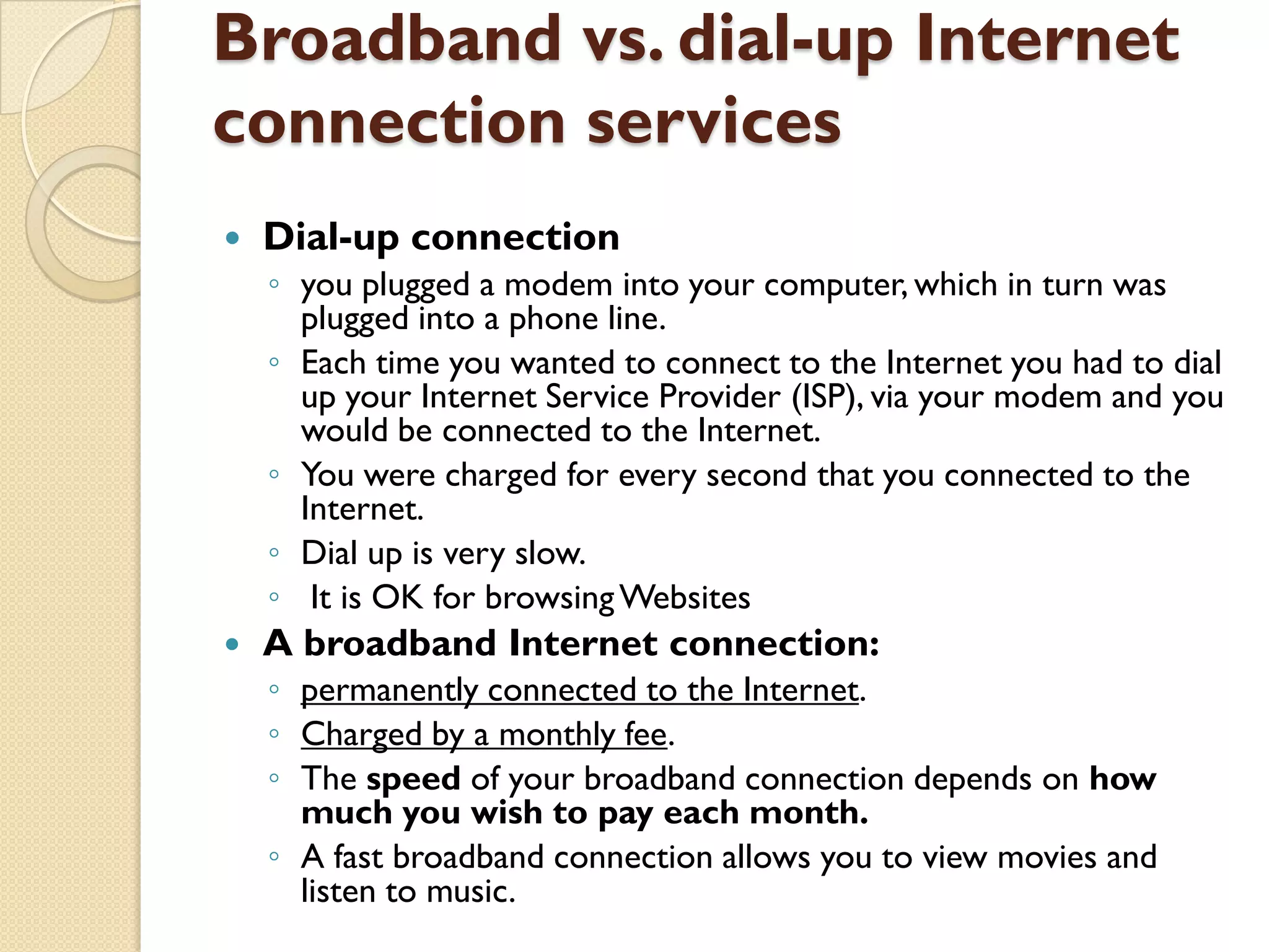 Broadband vs. dial-up Internet
connection services


Dial-up connection
◦ you plugged a modem into your computer, which in turn was
plugged into a phone line.
◦ Each time you wanted to connect to the Internet you had to dial
up your Internet Service Provider (ISP), via your modem and you
would be connected to the Internet.
◦ You were charged for every second that you connected to the
Internet.
◦ Dial up is very slow.
◦ It is OK for browsing Websites



A broadband Internet connection:
◦ permanently connected to the Internet.
◦ Charged by a monthly fee.
◦ The speed of your broadband connection depends on how
much you wish to pay each month.
◦ A fast broadband connection allows you to view movies and
listen to music.

 