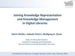 Joining Knowledge Representation  and Knowledge Management  in Digital Libraries Katrin Weller, Isabella Peters, Wolfgang G. Stock Dept. of Information Science Institute for Language and Information Heinrich-Heine-University Düsseldorf, Germany International Conference on Digital Libraries, Delhi, India, February 2010 