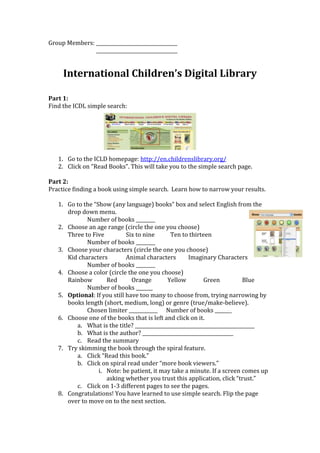 Group Members: __________________________________
               __________________________________


     International Children’s Digital Library

Part 1:
Find the ICDL simple search:




   1. Go to the ICLD homepage: http://en.childrenslibrary.org/
   2. Click on “Read Books”. This will take you to the simple search page.

Part 2:
Practice finding a book using simple search. Learn how to narrow your results.

   1. Go to the “Show (any language) books” box and select English from the
      drop down menu.
             Number of books ________
   2. Choose an age range (circle the one you choose)
      Three to Five          Six to nine      Ten to thirteen
             Number of books ________
   3. Choose your characters (circle the one you choose)
      Kid characters         Animal characters       Imaginary Characters
             Number of books ________
   4. Choose a color (circle the one you choose)
      Rainbow        Red       Orange        Yellow         Green           Blue
             Number of books _______
   5. Optional: If you still have too many to choose from, trying narrowing by
      books length (short, medium, long) or genre (true/make-believe).
             Chosen limiter ____________ Number of books _______
   6. Choose one of the books that is left and click on it.
         a. What is the title? __________________________________________________
         b. What is the author? ______________________________________
         c. Read the summary
   7. Try skimming the book through the spiral feature.
         a. Click “Read this book.”
         b. Click on spiral read under “more book viewers.”
                  i. Note: be patient, it may take a minute. If a screen comes up
                     asking whether you trust this application, click “trust.”
         c. Click on 1-3 different pages to see the pages.
   8. Congratulations! You have learned to use simple search. Flip the page
      over to move on to the next section.
 