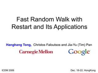 Fast Random Walk with
Restart and Its Applications
Hanghang Tong, Christos Faloutsos and Jia-Yu (Tim) Pan
ICDM 2006 Dec. 18-22, HongKong
 