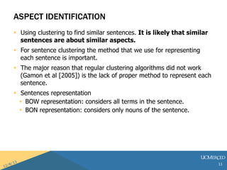 ASPECT IDENTIFICATION 
? Using clustering to find similar sentences. It is likely that similar 
sentences are about similar aspects. 
? For sentence clustering the method that we use for representing 
each sentence is important. 
? The major reason that regular clustering algorithms did not work 
(Gamon et al [2005]) is the lack of proper method to represent each 
sentence. 
? Sentences representation 
? BOW representation: considers all terms in the sentence. 
? BON representation: considers only nouns of the sentence. 
11 
 
