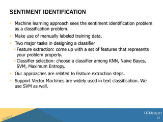 SENTIMENT IDENTIFICATION 
? Machine learning approach sees the sentiment identification problem 
as a classification problem. 
? Make use of manually labeled training data. 
? Two major tasks in designing a classifier 
? Feature extraction: come up with a set of features that represents 
your problem properly. 
? Classifier selection: choose a classifier among KNN, Na?ve Bayes, 
SVM, Maximum Entropy. 
? Our approaches are related to feature extraction steps. 
? Support Vector Machines are widely used in text classification. We 
use SVM as well. 
13 
 