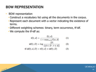 BOW REPRESENTATION 
? BOW representation 
? Construct a vocabulary list using all the documents in the corpus. 
? Represent each document with a vector indicating the existence of 
terms. 
? Different weighting schemes: binary, term occurrence, tf-idf. 
? We compute the tf-idf as: 
14 
 