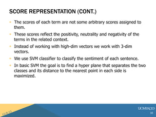 SCORE REPRESENTATION (CONT.) 
? The scores of each term are not some arbitrary scores assigned to 
them. 
? These scores reflect the positivity, neutrality and negativity of the 
terms in the related context. 
? Instead of working with high-dim vectors we work with 3-dim 
vectors. 
? We use SVM classifier to classify the sentiment of each sentence. 
? In basic SVM the goal is to find a hyper plane that separates the two 
classes and its distance to the nearest point in each side is 
maximized. 
16 
 