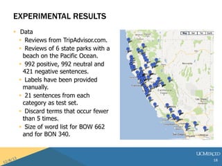 EXPERIMENTAL RESULTS 
? Data 
? Reviews from TripAdvisor.com. 
? Reviews of 6 state parks with a 
beach on the Pacific Ocean. 
? 992 positive, 992 neutral and 
421 negative sentences. 
? Labels have been provided 
manually. 
? 21 sentences from each 
category as test set. 
? Discard terms that occur fewer 
than 5 times. 
? Size of word list for BOW 662 
and for BON 340. 
18 
 