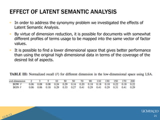 EFFECT OF LATENT SEMANTIC ANALYSIS 
? In order to address the synonymy problem we investigated the effects of 
Latent Semantic Analysis. 
? By virtue of dimension reduction, it is possible for documents with somewhat 
different profiles of terms usage to be mapped into the same vector of factor 
values. 
? It is possible to find a lower dimensional space that gives better performance 
than using the original high dimensional data in terms of the coverage of the 
desired list of aspects. 
21 
 