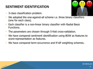 SENTIMENT IDENTIFICATION 
? 3-class classification problem. 
? We adopted the one-against-all scheme i.e. three binary classifiers 
(one for each class). 
? Each classifier is a non-linear binary classifier with Radial Basis 
Functions. 
? The parameters are chosen through 5-fold cross-validation. 
? We have compared sentiment identification using BOW as features to 
score-representation as features. 
? We have compared term-occurrence and tf-idf weighting schemes. 
22 
 