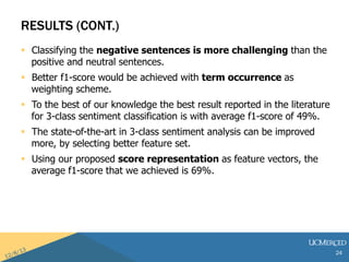 RESULTS (CONT.) 
? Classifying the negative sentences is more challenging than the 
positive and neutral sentences. 
? Better f1-score would be achieved with term occurrence as 
weighting scheme. 
? To the best of our knowledge the best result reported in the literature 
for 3-class sentiment classification is with average f1-score of 49%. 
? The state-of-the-art in 3-class sentiment analysis can be improved 
more, by selecting better feature set. 
? Using our proposed score representation as feature vectors, the 
average f1-score that we achieved is 69%. 
24 
 